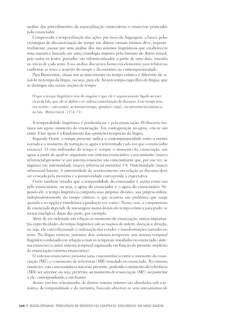 148	 |	 Blogs íntimos: Percursos de sentido no contexto discursivo do meio digital
análise dos procedimentos de espacialização enunciativas e enuncivas praticadas
pelo enunciador.
Comprovada a temporalização das ações por meio da linguagem, a busca pelas
estratégias de discursivização do tempo nos diários virtuais íntimos deve, imprete-
rivelmente, passar por uma análise dos mecanismos lingüísticos que estabelecem
uma narrativa baseada em uma cronologia imposta pelo formato do diário virtual,
pois todos os textos ‘postados’ são referencializados a partir de uma data, inserida
no início de cada texto. Essa análise discursiva fornecerá elementos para refutar ou
confirmar as teses a respeito do tempo e da memória na contemporaneidade.
Para Benveniste, situar um acontecimento no tempo crônico é diferente de si-
tuá-lo no tempo da língua, ou seja, para ele, há um tempo específico da língua, que
se distingue das outras noções de tempo:
O que o tempo lingüístico tem de singular é que ele é organicamente ligado ao exer-
cício da fala, que ele se define e se ordena como função do discurso. Esse tempo tem
seu centro – um centro, ao mesmo tempo, gerador e axial – no presente da instância
da fala. (Benveniste, 1974: 73)
A temporalidade lingüística é produzida na e pela enunciação. O discurso ins-
taura um agora, momento da enunciação. Em contraposição ao agora, cria-se um
então. Esse agora é o fundamento das oposições temporais da língua.
Segundo Fiorin, o tempo presente indica a contemporaneidade entre o evento
narrado e o momento da narração (o agora é reinventado cada vez que o enunciador
enuncia). O eixo ordenador do tempo é sempre o momento da enunciação, um
agora a partir do qual se organizam um sistema enunciativo, concomitante (marco
referencial presente) e um sistema enuncivo não concomitante que, por sua vez, se
organiza em anterioridade (marco referencial pretérito) VS. Posterioridade (marco
referencial futuro). A anterioridade do acontecimento em relação ao discurso deve
ser evocada pela memória e a posterioridade corresponde à expectativa.
Fiorin também ressalta que a temporalidade do enunciador é aceita como sua
pelo enunciatário, ou seja, o agora do enunciador é o agora do enunciatário. Se-
gundo ele, o tempo lingüístico comporta suas próprias divisões, sua própria ordem,
independentemente do tempo crônico, o que acarreta um problema que surge
quando a recepção é simultânea à produção (ex: carta). Nesse caso, a compreensão
do enunciado depende de ancoragem numa divisão do tempo crônico para poder se
tornar inteligível: datas dos posts, por exemplo.
Além de ser ordenado em relação ao momento de enunciação, outras importan-
tes especificidades do tempo lingüístico são as noções de ordem, duração e direção,
ou seja, ele está relacionado à ordenação dos estados e transformações narradas no
texto. Na língua existem, portanto, dois sistemas temporais: um sistema temporal
lingüístico ordenado em relação a marcos temporais instalados no enunciado (siste-
ma enuncivo) e outro sistema temporal organizado em função do presente implícito
da enunciação (sistema enunciativo).
O sistema enunciativo presume uma concomitância entre o momento da enun-
ciação (ME) e o momento de referência (MR) instalado no enunciado. No sistema
enuncivo, esta concomitância não está presente, podendo o momento de referência
(MR) ser anterior, ou seja, pretérito, ao momento de enunciação (ME) ou posterior
a ele, correspondendo a um futuro.
Assim, trechos selecionados de diários virtuais íntimos são abordados sob a te-
mática da temporalidade e da memória, buscado observar os seus mecanismos de
 