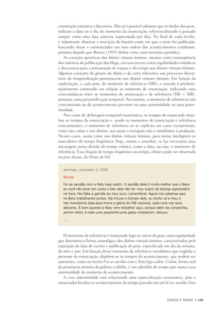 Espaço e Tempo	 |	 149
construção narrativa e discursiva. Mas já é possível adiantar que os títulos dos posts,
indicam a data ou o dia do momento da enunciação, referencializando o passado
sempre como uma data anterior, segmentada por dias. No final de cada trecho,
é importante observar a inscrição do horário exato em que o texto foi publicado,
buscando situar o coenunciador em uma ordem dos acontecimentos cotidianos,
próximo daquilo que Bruner (1995) define como uma memória episódica.
As coerções genéricas dos diários virtuais íntimos, mesmo como conseqüência
dos sistemas de publicação dos blogs, circunscrevem certas regularidades sintáticas
e discursivas para a instauração do espaço e do tempo nos diários virtuais íntimos.
Algumas coerções do gênero do diário e da carta referentes aos processos discur-
sivos de temporalização permanecem nos diários virtuais íntimos. Em função da
explicitação, a cada post, do momento de referência (MR), o narrado é predomi-
nantemente construído em relação ao momento de enunciação, indicando uma
concomitância entre os momentos de enunciação e de referência (ME = MR),
portanto, uma presentificação temporal. No entanto, o momento de referência não
concomitante ao do acontecimento presume ou uma anterioridade ou uma poste-
rioridade.
Nos casos de debreagem temporal enunciativa, os tempos do enunciado simu-
lam os tempos da enunciação e, sendo os momentos de enunciação e referência
concomitantes, o momento de referência só se explicita em casos excepcionais,
como nas cartas e nos diários, nos quais a recepção não é simultânea à produção.
Nesses casos, assim como nos diários virtuais íntimos, para tornar inteligíveis os
marcadores do tempo lingüístico (hoje, ontem e amanhã), se faz necessária uma
ancoragem numa divisão do tempo crônico, como a data, ou seja, o momento de
referência. Essa fixação do tempo lingüístico no tempo crônico pode ser observada
no post abaixo, de Drops da Fal:
domingo, novembro 2, 2008
Rúcula
Fui ao sacolão com a Naty logo cedim. O sacolão dela é muito melhor que o Beco
se você não levar em conta o fato dela não ter meu suqim de laranja espremidim
na hora. Faz falta a garrafa do meu suco. Lamentável. Agora nós estamos aqui
no Beco trabalhando juntas. Ela trouxe o trampo dele, eu tenho cá o meu e
nós mandamos bala para honra e glória do PIB nacional, cada uma nos seus
afazeres. É bom quando a Naty vem trabalhar aqui, porque além da companhia,
senhor leitor, é mais uma pessoinha pros gatos chatearem. Adouro.
….
O momento de referência é instaurado logo no início do post, uma regularidade
que determina a forma cronológica dos diários virtuais íntimos, caracterizados pela
exposição da data de escrita e publicação do post, especificada em dia da semana,
do mês e ano. Em função desse momento de referência simultâneo que engloba o
presente da enunciação, dispõem-se os tempos do acontecimento, que podem ser
anteriores, como no trecho Fui ao sacolão com a Naty logo cedim. Cedim, forma oral
da pronúncia mineira da palavra cedinho, é um advérbio de tempo que marca essa
anterioridade do momento de acontecimento.
A essa anterioridade está relacionada uma espacialização enunciativa, pois o
enunciador localiza os acontecimentos do tempo passado em um lá (ao sacolão) fora
 