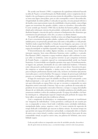 Espaço e Tempo	 |	 151
De acordo com Sennett (1988), o surgimento do capitalismo industrial baseado
na idéia de Nação e as transformações da Modernidade, como o surgimento da me-
trópole e da casa burguesa, provocam uma erosão da vida pública.A pessoa estranha
se torna uma figura ameaçadora, pois na vida cosmopolita o outro é desconhecido.
A legitimidade da ordem pública é colocada em questão, em uma posição inferior à
da família como representante maior da estabilidade e da privacidade, como refúgio
seguro aos terrorismos das grandes cidades, contra os estranhos e desconhecidos.
É neste sentido que Sennett (1988) fala no declínio do homem público, acompa-
nhado pela valorização extrema da privacidade, culminando com a idéia de indivi-
dualismo burguês, conceito do qual se extraem os fundamentos dos elementos que
constituem esta privatização, entre eles, as cartas e os diários íntimos.
No século XIX, gradativamente a família se torna um refúgio burguês da privacida-
de. Com o crescimento das grandes cidades, a platéia civil se torna estranha, e a inti-
midade passa a ser preservada, gerando uma cisão entre a vida pública e a vida privada.
Também muda o papel da família e a função da casa burguesa, que passa a ser um
local de rituais privados, exigindo paredes que separassem empregados e patrões. O
espaço da metrópole se reproduz separando o lugar da moradia daquele do trabalho.
O desenvolvimento das mídias digitais introduz, no entanto, novas formas de
interação espaciais, bem como diferentes fronteiras entre o público e o privado.
Para Bauman (2001), enquanto o espaço moderno adquire valor conforme os avan-
ços sobre os territórios, como em guerras terrestes ou por conquistas territoriais
do Estado-Nação, a expansão espacial na contemporaneidade perde sua função
fronteiriça. A conectividade enciclopédica permite estar aqui e lá simultaneamente,
os lugares são, portanto, destituídos de seu valor tradicional moderno. A fronteira
entre vida pessoal e profissional torna-se cada vez mais tênue. Executivos de gran-
des empresas se sentem obrigados, e muitas vezes o são, a estarem disponíveis
para resoluções profissionais durante todo o dia, inclusive em horários tipicamente
reservados para o convívio familiar. Os espaços e tempos de preservação individual
passam a se restringir à hora do banho, à vigília e a poucos momentos de lazer.
O lugar de enunciação (aqui) do trabalho em Drops da Fal corresponde a uma
dupla justaposição: a um aqui de onde as atividades profissionais são exercidas, e
um aqui relacionado ao espaço físico em que se encontra o computador ou outro
dispositivo móvel conectado à Internet. Seja ou não a profissão do enunciador de-
pendente de um computador conectado à Internet, o tempo e o espaço do trabalho
deixam de ser dedicados exclusivamente às atividades produtivas do trabalho para
remeterem também à esfera do cotidiano privado. O espaço do trabalho e da famí-
lia entrelaçam-se, sobreposição espacial comprovada pela profusão do espaço dos
home-offices em grande parte das residências urbanas.
Com o surgimento da informática, os computadores pessoais se transformam
em “máquinas de individualizar”. Como permitem a utilização de um usuário por
vez, o computador se torna o local onde o indivíduo exerce atividades individuais,
manipulando dados, pastas, arquivos e sites. E é nesse contexto de supressão do
tempo dedicado à intimidade que nascem os diários virtuais. Ao mesmo tempo em
que permite um espaço de isolamento e privacidade, o computador abre as relações
do autor com o meio virtual e conduz o autor do diário virtual a fazer parte de uma
comunidade virtual, na qual se exerce uma, nas palavras de Schittine, uma socia-
bilidade segura:
Cada um pode realizar no computador uma série de atividades privadas, desconheci-
das de quem mora na mesma casa, e, ao mesmo tempo, conviver com essas pessoas.
 