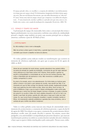 152	 |	 Blogs íntimos: Percursos de sentido no contexto discursivo do meio digital
O espaço privado volta a se encolher e a resposta do indivíduo é um deslocamento
no tempo para um espaço virtual. Os destinatários imaginários do diário íntimo agora
são reais. Mas um real distante fisicamente, que não influi diretamente na “vida real”.
O “autor” forma uma rede de amigos virtuais que compensa o seu déficit de relações
reais ... É uma maneira de conciliar o público e o privado sem que uma coisa se con-
funda com a outra, com a ajuda da mediação do computador (Schittine, 2004: 58).
V.3 - Espaço e tempo do amor
A privatização do espaço do enunciador, bem como a circuncrição dos temas e
figuras predominantes na cena enunciativa conforme uma ordem da cotidianidade
pessoal e singular surge também em posts cujo assunto principal são as relações
amorosas, conforme o post de All Made of Stars:
_ (re)living (again)
Eu não enalteço o luto e nem a decepção.
Não me arrisco a dizer quem é mais forte, o grande tigre branco ou o dragão
vermelho que travam a batalha na beira do abismo.
Os verbos grifados acima indicam estados ou transformações que ocorrem no
momento de referência explicitado, um agora que se passa em 02 de agosto de
2008, às 4h10.
Deixei de ser exemplo há muito tempo, quando abandonei meu poderio bélico
na porta de entrada do castelo da Aceitação, consciente de que de nada valeriam
meus esforços se a luta fosse contra mim mesma. Entre perder e ganhar eu
escolhi a tranquilidade e a serenidade de ver-me livre de minhas amarras. Não
cultuo a liberdade pois ela aprisiona e vicia. Não reverencio a solidão pois a
melhor companhia é o amor.
Eu amei e fui amada, amei e me abandonaram. Eu tinha todos os motivos para
sofrer e chorar e me sentir a pior pessoa do mundo, mas escolhi ser feliz. E no
momento em que fui feliz comigo me descobri sendo amada, duplamente amada.
Hoje ouço palavras de amor todos os dias, olhos nos olhos, boca na boca. Já
amei à distância e hoje o que eu quero é dedos entrelaçados e pele contra pele.
Palavras que o vento traz de longe chegam mornas e insossas, eu gosto e preciso
de sussurro no ouvido e mãos nos meus cabelos enquanto o sol cai no mar e eu
decido o que fazer de jantar, quando ele volta para a casa que é cada vez mais
nossa. Eu, que nunca havia conseguido visualizar o quadro completo marido-e-
filhos, me surpreendo cedendo prateleiras e gavetas dos meus armários, com a
certeza de que o brilho nos olhos é recíproco.
Todos os verbos grifados acima marcam uma relação de anterioridade entre o
momento do acontecimento e o momento de referência presente, o agora do dia 02
de agosto de 2008. Em relação a esse agora, o momento dos acontecimentos (deixei,
abandonei, escolhi, amei, fui amada, descobri) é anterior. No entanto, nesses dois
parágrafos, essa anterioridade é acompanhada por presentes durativos, que marcam
transformações positivas na ordem os acontecimentos narrados (Já amei à distância
e hoje o que eu quero é dedos entrelaçados e pele contra pele). Nesses casos, embo-
 