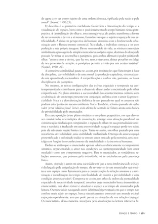 Espaço e Tempo	 |	 155
de agora a se ver como sujeito de uma ordem abstrata, tipificada pela razão e pela
moral” (Sodré, 1990:23).
O desenho e a geometria euclideana favorecem a linearização do tempo e a
visualização do espaço, bem como o posicionamento do corpo humano nessa pers-
pectiva. A centralização do olhar e, em conseqüência, do poder, transforma a forma
de ver o mundo e de ver a si mesmo, fazendo com que o sujeito esqueça de sua ar-
tificialidade. A visão em perspectiva do humano sintoniza com o fenômeno da urba-
nização com o Renascimento comercial. Na cidade, o indivíduo começa a ver com
perfeição a sua própria imagem. Desse novo modelo de vida, as vitrinas comerciais
simbolizam a passagem da simples mercadoria a objeto-signo, destinos do desejo de
possuir. À vitrina se assemelha o panóptico, pois ambos afirmam o poder político do
olhar: “assim como a vitrina, que faz ver, sem, entretanto, deixar perceber o código
de seu processo de atração, o panóptico permite a visão por um centro invisível”
(Sodré, 1990: 22).
A consciência individual pauta-se, assim, por instituições que funcionam à base
da disciplina, da visibilidade e de uma moral da produção capitalista, sistematizan-
do um aprendizado racionalista. A corporificação e o olhar são, portanto, as bases
disciplinares do panóptico.
No entanto, as novas configurações das esferas espaciais e temporais na con-
temporaneidade contribuem para a dispersão desse poder concretizado pelo olhar
corporificado. No plano sintático a sucessividade dos acontecimentos culmina com
a valorização de um tempo presente em conjunção eufórica com o amor da presen-
cialidade física e a desvalorização disfórica de um passado no qual os amantes não
podiam estar juntos no mesmo ambiente físico. Também, a forma passada do verbo
valer (teria valido a pena? Teria), com efeito de sentido de futuro atesta uma busca
de previsibilidade pelo enunciador.
Da contraposição desse plano sintático a um plano pragmático, em que devem
ser consideradas as condições de enunciação, emerge uma situação paradoxal: na
comunicação mediada por computador, o espaço do olhar em sua pontualidade amo-
rosa e narcísica é traduzido em uma extensividade na qual o espaço perde seu valor,
pois ele não mais impõe limites à ação. Torna-se assim, um olhar pautado por uma
nova forma de visibilidade, uma visibilidade mediatizada. O tempo do amor conjugal
presentificado e euforizado traduz-se em um amor evocado pela memória, uma nos-
talgia em função do reconhecimento da instabilidade e da incerteza humanas.
Deduz-se então que o enunciador apenas valoriza euforicamente o componente
sintático, representando o amor nas condições da contemporaneidade (um amor
mediado) como um componente negativo. Para o enunciador, as verdadeiras re-
lações amorosas, que primam pela intimidade, só se estabelecem pela presença
física.
Assim, vivendo o autor em uma sociedade em que a nova irrelevância do espaço
é disfarçada pela aniquilação do tempo, ele reveste-se de um enunciador que enal-
tece um espaço como ferramenta para a concretização da relação amorosa e a roti-
nização e coordenação do tempo com finalidade de manter a previsibilidade e uma
condição amorosa estável. Comprova-se assim, um ethos da ordem da pontualidade
espacial e da sucessividade temporal, um ethos cujo enunciador busca transmitir ao
enunciatário, que deve reviver e atualizar o espaço e o tempo do enunciador pela
leitura. O enunciador, navegando entre labirintos hipertextuais em que o tempo não
confere mais valor ao espaço, busca sintaticamente construir um mundo estável
espaço-temporalmente, em que pode prever as situações de sua relação conjugal.
O enunciatário, dessa maneira, incorpora pela atualização na leitura interativa hi-
 