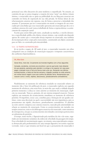 156	 |	 Blogs íntimos: Percursos de sentido no contexto discursivo do meio digital
pertextual esse ethos discursivo do amor moderno e corporificado. No entanto, ao
contrário do que se possa imaginar a respeito do tema “amor” nos diários virtuais
íntimos, o enunciador não se apóia na publicidade do seu blog para enunciar um
conteúdo em forma de espetáculo de sua vida privada. As formas ideais de um
relacionamento amoroso são expostas, mas de forma a preservar a intimidade dos
amantes. É justamente por ter o enunciatário em mente as imagens de um enun-
ciador pré-concebidas que esse enunciador apresenta um enunciado que dá a ver o
cotidiano amoroso do casal, nunca trabalhado de forma a espetacularizar o aconte-
cimento da conjunção carnal.
Escrito para serem lidos pelo outro, atualizado na interface, o trecho demons-
tra a especificidade pública dos diários virtuais íntimos, cujo sentido não depende
apenas do caráter que o enunciador deseja imprimir no enunciado, mas também
da incorporação desse corpo pelo enunciatário, constituindo um objeto construído
para ser lido e re-construído pela interatividade.
V.4 - O tempo estratificado
Já no trecho a seguir, de All made of stars, o enunciador transmite um ethos
compatível com as condições de enunciação espaçiais e temporais características
dos ambientes hipermediáticos.
Oh, Blue Eyes
Sexta-feira, meio-dia. Cruzamento da Avenida Angélica com a Rua Jaguaribe.
Cansada, sonolenta, correndo pra encontrar o pai do qual ando mais distante
do que gostaria, pacientes para atender e a amiga a me esperar em casa para
pegar a estrada rumo à Terra do Nunca mais uma vez. Pensando nos últimos
acontecimentos, a festa do final de semana, a ligação recebida na noite anterior,
em minha futura viagem rumo aos confins do planeta Terra. Pensamentos que
voavam como o vento, rápidos, desconexos, paradoxalmente contraditórios.
Paralelamente ao momento de referência instalado no enunciado relativo ao
momento (dia e hora) de publicação do post, o enunciador explicita um segundo
momento de referência, uma sexta-feira, ao meio-dia, que anula a validade daquele
primeiro momento e coloca-se como anterior ao momento de enunciação, implí-
cito no enunciado. Trata-se, portanto, de um sistema temporal enuncivo. Voavam
explicita um momento do acontecimento simultâneo ao momento de referência
pretérito. O imperfeito, nesse caso, contribui para a formação de um quadro con-
tínuo, como uma descrição na qual a sucessividade não tem importância, pois os
pensamentos são rápidos, desconexos, paradoxalmente contraditórios. O advérbio
na noite anterior comprova esse sistema enuncivo, marcado pela anterioridade em
relação ao momento de enunciação. Como os acontecimentos são narrados nos
tempos enuncivos, trata-se de debreagens enuncivas do enunciado, como narrativas
de retrospectiva, em que os acontecimentos são relatados com tempos pertencentes
ao subsistema do pretérito.
O tempo, neste trecho, é figurativizado pela metáfora do vôo e do vento, suge-
rindo um investimento semântico da ordem da velocidade da passagem do tempo.
Essa velocidade de movimentação sugere, no entanto, uma espacialização compac-
ta demarcada pela predominância de uma isotopia figurativa em termos espaciais
(correndo, rumo a) que tematiza um local em que o pensamento do enunciador é
 