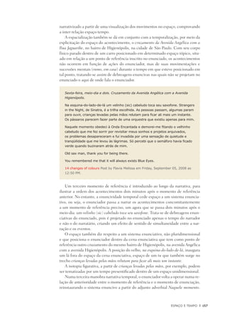 Espaço e Tempo	 |	 157
narrativizado a partir de uma visualização dos movimentos no espaço, comprovando
a inter-relação espaço-tempo.
A espacialização também se dá em conjunto com a temporalização, por meio da
explicitação do espaço do acontecimento, o cruzamento da Avenida Angélica com a
Rua Jaguaribe, no bairro de Higienópolis, na cidade de São Paulo. Com seu corpo
físico parado dentro de um carro posicionado em determinado espaço tópico, situ-
ado em relação a um ponto de referência inscrito no enunciado, os acontecimentos
não ocorrem em função de ações do enunciador, mas de suas movimentações e
sucessões mentais (rumo, em casa) durante o tempo em que esteve posicionado em
tal ponto, tratando-se assim de debreagens enuncivas nas quais não se projetam no
enunciado o aqui de onde fala o enunciador.
Sexta-feira, meio-dia e dois. Cruzamento da Avenida Angélica com a Avenida
Higienópolis.
Na esquina-do-lado-de-lá um velinho (sic) cabeludo toca seu saxofone. Strangers
in the Night, de Sinatra, é a trilha escolhida. As pessoas passam, algumas param
para ouvir, crianças levadas pelas mãos relutam para ficar ali mais um instante.
Os pássaros parecem fazer parte de uma orquestra que existiu apenas para mim.
Naquele momento obedeci à Onda Encantada e demorei-me fitando o velhinho
cabeludo que me fez sorrir por revisitar meus sonhos e projetos arquivados,
os problemas desapareceram e fui invadida por uma sensação de quietude e
tranqüilidade que me levou às lágrimas. Só percebi que o semáforo havia ficado
verde quando buzinaram atrás de mim.
Old sax man, thank you for being there.
You remembered me that it will always exists Blue Eyes.
14 changes of colours Post by Flavia Melissa em Friday, September 05, 2008 as
12:50 PM.
Um terceiro momento de referência é introduzido ao longo da narrativa, para
ilustrar a ordem dos acontecimentos dois minutos após o momento de referência
anterior. No entanto, a enuncividade temporal cede espaço a um sistema enuncia-
tivo, ou seja, o enunciador passa a narrar os acontecimentos concomitantemente
a um momento de referência preciso, um agora que se passa dois minutos após o
meio-dia: um velinho (sic) cabeludo toca seu saxofone. Trata-se de debreagens enun-
ciativas do enunciado, pois é projetado no enunciado apenas o tempo do narrador
e não o do narratário, criando um efeito de sentido de simultaneidade entre a nar-
ração e os eventos.
O espaço também diz respeito a um sistema enunciativo, não pluridimensional
e que posiciona o enunciador dentro da cena enunciativa que tem como ponto de
referência outro cruzamento do mesmo bairro de Higienópolis, na avenida Angélica
com a avenida Higienópolis. A posição do velho, na esquina-do-lado-de-lá, inaugura
um lá fora do espaço da cena enunciativa, espaço de um tu que também surge no
trecho crianças levadas pelas mãos relutam para ficar ali mais um instante.
A isotopia figurativa, a partir de crianças levadas pelas mãos, por exemplo, podem
ser tematizadas por um tempo presentificado dentro de um espaço unidimensional.
Numa terceira manobra narrativa temporal, o enunciador volta a operar numa re-
lação de anterioridade entre o momento de referência e o momento de enunciação,
reinstaurando o sistema enuncivo a partir do adjunto adverbial Naquele momento.
 