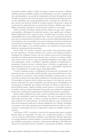 158	 |	 Blogs íntimos: Percursos de sentido no contexto discursivo do meio digital
O pretérito perfeito, obedeci à Onda Encantada e demorei-me fitando o velhinho
cabeludo apresenta múltiplos estados ou transformações sucessivos, rompidas por
uma simultaneidade e um sentido de estaticidade em função do imperfeito em fui
invadida. Esse processo de invasão demonstra uma tematização do tempo que passa
em alta velocidade, num espaço pluridimensional, em termos de enunciado, mas
que conserva um efeito de sentido de restrição espacial. Novamente o espaço do
acontecimento, explicitado junto ao momento de referência, delimita uma espacia-
lidade comprimida, enquanto os acontecimentos sucedem-se com rapidez.
Todos os trechos dos diários virtuais íntimos tratados até aqui, neste capítulo,
correspondem a debreagens do enunciado, apenas, o que significa que a tempora-
lidade predominante não é aquela em que o narrador conta os eventos, mas uma
temporalidade dos eventos propriamente ditos. Trata-se de um discurso narrativo,
que conta os acontecimentos na ordem em que ocorreram, obtido pela aplicação da
concomitância e não-concomitância aos marcos temporais anteriores ou posteriores
ao momento de enunciação. A sucessão desses enunciados que narram os aconte-
cimentos dão origem a um conteúdo narrativo, um conjunto de acontecimentos
históricos, rememorados pelo enunciador.
Freud (1982: 41) concebe a memória como sendo a força persistente atuante
de uma experiência. A função mnêmica não é passiva, nem tampouco fixação e
reprodução de realidades externas, mas um contínuo processo de transformação,
mantido em virtude da permanente interação entre o exterior e a contínua reelabo-
ração interna: não há marcas, como nas películas fotográficas, mas códigos como
nos computadores. Assim, a realidade é registrada, podendo ser inferida pela re-
memoração, fazendo com que a memória passe a interferir na organização e no
funcionamento da pessoa e nas suas relações com a exterioridade (experiências
inter e transubjetivas) ou consigo mesma (intersubjetividade).
O trecho analisado mostra a reelaboração do passado pela rememoração. No
momento em que o enunciador se lembra de algo, o que era passado torna-se narra-
tiva e articula-se no presente, sendo, portanto simultâneo a este presente. E o que
seria futuro é apenas uma especulação, podendo ser articulado apenas no discurso.
O enunciador, ao longo do trecho, retoma um espaço e um tempo dos aconteci-
mentos, alternando tais ações encadeadas a um outro processo metalingüístico de
rememoração. Lembrando que lembrou (Pensando nos últimos acontecimentos, a
festa do final de semana, a ligação recebida na noite anterior), o enunciador comprova
a memória como um sistema depositário do passado, mas também de organização
do presente, entrelaçando representações, fenômenos de memória e percepções.
Bruner utiliza a distinção entre anais, crônicas e histórias para explicar como os
relatos são constituídos a partir das lembranças. Os anais consistem em eventos
selecionados por datas fixas, a crônica na criação de núcleos de significado para
estes conjuntos de acontecimentos, no sentido de informar a que se referiam, por
meio de um pequeno enredo que só alcança significado com a história. Instalados
na memória, esses textos narrativos geram interpretações diversas sobre os aconte-
cimentos e as percepções dos seres e segmentam o tempo em unidades maiores ou
menores.
Para Bruner (1995), a memória é uma das três maneiras pelas quais o passado
humano pode ser transmitido. As outras são a transmissão genética e a cultura
“com seu corpus de conhecimento simbólico e procedi­mentos adotados depois que
se consegue dominar o sistema semiótico”, por meio dos sistemas esquematizadores
que modelam a percepção, a memória e o pensamento individuais. Três diferentes
sistemas de transmissão servem à memória: os mecanismos do hábito, a memória
 