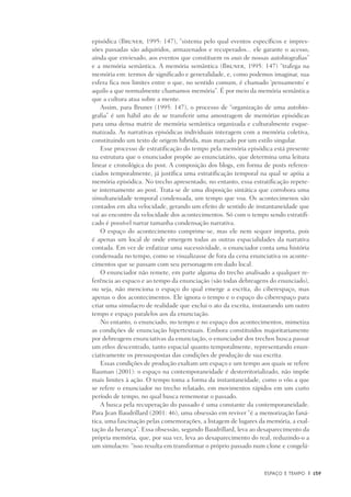 Espaço e Tempo	 |	 159
episódica (Bruner, 1995: 147), “sistema pelo qual eventos específicos e impres-
sões passadas são adquiridos, armazenados e recuperados... ele garante o acesso,
ainda que enviesado, aos eventos que constituem os anais de nossas autobiografias”
e a memória semântica. A memória semântica (Bruner, 1995: 147) “trafega na
memória em: termos de significado e generalidade, e, como podemos imaginar, sua
esfe­ra fica nos limites entre o que, no sentido comum, é chamado ‘pensamen­to’ e
aquilo a que normalmente chamamos memória”. É por meio da memória semântica
que a cultura atua sobre a mente.
Assim, para Bruner (1995: 147), o processo de “organização de uma autobio-
grafia” é um hábil ato de se transferir uma amostragem de memórias episódicas
para uma densa matriz de memória semântica organizada e culturalmente esque-
matizada. As narrativas episódicas individuais interagem com a memória coletiva,
constituindo um texto de origem híbrida, mas marcado por um estilo singular.
Esse processo de estratificação do tempo pela memória episódica está presente
na estrutura que o enunciador propõe ao enunciatário, que determina uma leitura
linear e cronológica do post. A composição dos blogs, em forma de posts referen-
ciados temporalmente, já justifica uma estratificação temporal na qual se apóia a
memória episódica. No trecho apresentado, no entanto, essa estratificação repete-
se internamente ao post. Trata-se de uma disposição sintática que corrobora uma
simultaneidade temporal condensada, um tempo que voa. Os acontecimenos são
contados em alta velocidade, gerando um efeito de sentido de instantaneidade que
vai ao encontro da velocidade dos acontecimentos. Só com o tempo sendo estratifi-
cado é possível narrar tamanha condensação narrativa.
O espaço do acontecimento comprime-se, mas ele nem sequer importa, pois
é apenas um local de onde emergem todas as outras espacialidades da narrativa
contada. Em vez de enfatizar uma sucessividade, o enunciador conta uma história
condensada no tempo, como se visualizasse de fora da cena enunciativa os aconte-
cimentos que se passam com seu personagem em dado local.
O enunciador não remete, em parte alguma do trecho analisado a qualquer re-
ferência ao espaco e ao tempo da enunciação (são todas debreagens do enunciado),
ou seja, não menciona o espaço do qual emerge a escrita, do ciberespaço, mas
apenas o dos acontecimentos. Ele ignora o tempo e o espaço do ciberespaço para
criar uma simulacro de realidade que exclui o ato da escrita, instaurando um outro
tempo e espaço paralelos aos da enunciação.
No entanto, o enunciado, no tempo e no espaço dos acontecimentos, mimetiza
as condições de enunciação hipertextuais. Embora constituídos majoritariamente
por debreagens enunciativas da enunciação, o enunciador dos trechos busca passar
um ethos descentrado, tanto espacial quanto temporalmente, representando enun-
ciativamente os pressuspostas das condições de produção de sua escrita.
Essas condições de produção exaltam um espaço e um tempo aos quais se refere
Bauman (2001): o espaço na contemporaneidade é desterritorializado, não impõe
mais limites à ação. O tempo toma a forma da instantaneidade, como o vôo a que
se refere o enunciador no trecho relatado, em movimentos rápidos em um curto
período de tempo, no qual busca rememorar o passado.
A busca pela recuperação do passado é uma constante da contemporaneidade.
Para Jean Baudrillard (2001: 46), uma obsessão em reviver “é a memorização faná-
tica, uma fascinação pelas comemorações, a listagem de lugares da memória, a exal-
tação da herança”. Essa obsessão, segundo Baudrillard, leva ao desaparecimento da
própria memória, que, por sua vez, leva ao desaparecimento do real, reduzindo-o a
um simulacro: “isso resulta em transformar o próprio passado num clone e congelá-
 