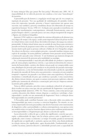 160	 |	 Blogs íntimos: Percursos de sentido no contexto discursivo do meio digital
lo numa imitação falsa que jamais lhe fará justiça” (Baudrillard, 2001: 46). A
impossibilidade de ver além do presente nos condena a viver uma “musealização”
da memória.
A presentificação do homem e a regulação social exige que ele viva sempre na
repetição do presente: “Em sua qualidade de simbolizações de períodos vividos,
essas três expressões (passado, presente e futuro) representam não apenas uma
sucessão, mas também a presença simultânea dessas três dimensões do tempo na
experiência humana” (Elias, 1998: 63). A relação com o passado se transforma em
função das transformações contemporâneas: valorizado historicamente como um
projeto burguês coletivo, o passado passa a ser uma coleção inesgotável de imagens
e figuras, um simulacro fotográfico.
Jameson (1996) explicita a capacidade dos sistemas informáticos de plasmar essa
nova lógica do tempo e do espaço, sendo assim impossível deixar de pensar no diá-
rio virtual íntimo como veículo dessa (des)ordem do tempo e do espaço na contem-
poraneidade. O diário virtual íntimo atua no sentido de uma busca para eternizar o
passado em forma de pequenos textos sobre seu cotidiano. Essa fixação ocorre pelo
mesmo motivo pelo qual as pessoas cultivam o hábito de rever fotografias antigas.
Ao colocar em discurso o nosso próprio presente, o passado imediato instaura uma
espécie de nostalgia. Só assim podemos confrontar nosso presente social, histórico
e existencial e passado como ‘referente’. É um fenômeno que Jameson designa de
colonização insensível do presente pela modalidade na nostalgia.
Se a contemporaneidade é marcada pela dificuldade de produzir e representa-
ções de nossa própria experiência corrente, o que Jameson denomina de esmaeci-
mento da historicidade, a prática dos diários virtuais pode ser compreendida como
uma abordagem do presente pelo simulacro ou do pastiche do passado estereotípi-
co. Para Jameson, a crise da historicidade está relacionada à perda da capacidade
do sujeito de entender de forma ativa suas pretensões e retenções em um complexo
temporal e organizar seu passado e seu futuro como uma experiência. O presente
instantâneo e estratificado do post, que condensa o passado, é uma característica
dos diários virtuais íntimos, nos quais os autores nem precisam explicitar a data de
publicação (momento de referência e enunciação) pois esta já é impressa automa-
ticamente pelos publicadores.
Torna-se difícil, portanto, perceber como a produção cultural de tal sujeito po-
deria resultar em outra coisa que não um amontoado de fragmentos e uma prática
da heterogeneidade (Jameson, 1996: 52). Nesse contexto, como evitar pensar que
a prática discursiva dos diários virtuais dispense a coerência e privilegie a hete-
rogeneidade e resulte em um amontoado de fragmentos? Seria a refutação dessa
heterogeneidade um caminho pertinente?
A Psicanálise pode contribuir bastante com a discussão sobre essa prática de
heterogeneidade que marca a escrita e o exercício biográfico. No entanto, os con-
ceitos emprestados da teoria psicanalítica não devem funcionar como instrumentos
de diagnóstico sobre a personalidade e a cultura contemporâneas, mas apenas como
um modelo teórico no qual se baseiam alguns teóricos para reafirmar positivamente
as heterogeneidades e a fragmentação que afetam o conceito de sujeito.
Lacan desenvolve a idéia de que a cadeia dos significantes, conceito que pres-
supõe a arbitrariedade do signo (não há relação unívoca entre o significante e o
significado, entre o nome e o referente), se rompe. O sentido, gerado no movimento
do significante ao significado, é, portanto, apenas um efeito, uma ilusão produzida
na relação interna dos significantes, agora desarticulada. Fundamentado na psi-
canálise lacaniana, Jameson descreve a identidade pessoal como a capacidade do
 
