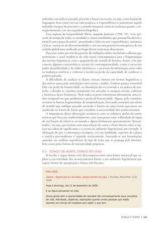 Espaço e Tempo	 |	 161
indivíduo em unificar passado, presente e futuro na escrita, ou seja, como função de
linguagem, bem como em sua vida psíquica, o esquizofrênico é justamente aquele
indivíduo incapaz de percorrer o caminho temporal, tanto na sentença quanto, con-
seqüentemente, em sua experiência biográfica.
Essa ruptura da temporalidade libera, segundo Jameson (1996: 54), “esse pre-
sente do tempo de todas as atividades e intencionalidades que possam focalizá-lo e
torná-lo um espaço de práxis”, permitindo-o falar em arte esquizofrênica, narrativas
cíclicas, exercícios de descontinuidades e até em uma possível reemergência de um
sentido global mais unificado ao longo dessas sentenças desconexas.
Para esse autor, por trás do pastiche de múltiplos estilos nas formas culturais que
mimetizam a atual tendência da vida social contemporânea para a fragmentação
das normas linguísticas, está o apagamento do sentido de história. Assim, o fio que
conecta algumas características sociais da contemporaneidade, como o crescente
poder da publicidade e da mídia eletrônica e a ascensão da informação como valor
às mudanças estéticas e culturais é tecido na perda da capacidade de conhecer o
próprio passado.
A dificuldade de analisar os diários virtuais íntimos em termos lingüísticos e
discursivos passa pela articulação entre teoria e análise. Embora pareça verossímil
falar em perda da historicidade, na dissolução do eu centrado e na prática do pas-
tiche, o desafio se constitui justamente em articular as margens sociais, culturais
e históricas desse fenômeno. Nem todos os posts mimetizam diretamente uma or-
dem temporal em que predomina a perda da historicidade. Alguns, pelo contrário,
resistem às formas fragmentárias da temporalização, buscando constituir um efeito
de sentido que unifique passado, presente e futuro em uma escrita que possa ser
atualizada na leitura de forma que considere a sucessividade dos acontecimentos.
A importância dessa observação acentua-se com os enfáticos apelos de certos
teóricos que buscam, inadvertidamente, criar uma ponte entre a liberdade do signo
de sua função de referir-se ao mundo e alguns fenômenos aparentemente “descen-
trados”, ou seja, que tentam criar uma relação de causa e efeito diretos entre a rup-
tura na cadeia de significantes e a escrita no ambiente hipertextual, por exemplo. A
afirmação de que o ciberespaço incorpora, em sua totalidade, aspectos da cultura
e estética pós-modernas é repetida acriticamente, baseando-se em formulações
apoiadas em análises superficiais do tipo de texto que se propaga pela Internet,
bem como pelas formas de interatividade propostas.
V.5 - Espaço da morte, espaço do sexo
O trecho a seguir ilustra esse descompasso entre uma forma sintaxical que ex-
plora a sucessividade dos acontecimentos frente a um ambiente hipertextual que
sugere formas de apropriação e leitura não-lineares.
Feliz 2009
Liliana | Agora que eu sei disso, posso morrer em paz. | Sunday, December 21st,
2008
Hoje é domingo, dia 21 de dezembro de 2008.
E eu fiquei pensando na vida.
Pouca gente tem a oportunidade de reavaliar tão minuciosamente seus conceitos
de vida, felicidade, objetivos, aspirações quanto certas pessoas que estão
doentes em camas de hospitais sem saber o que tem.
 