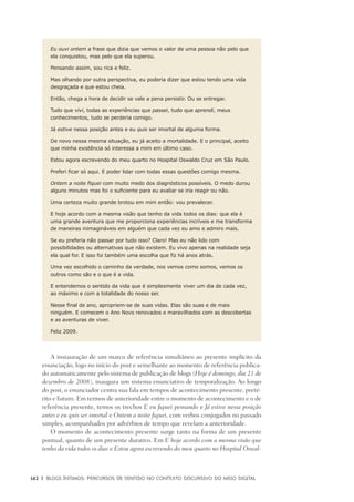 162	 |	 Blogs íntimos: Percursos de sentido no contexto discursivo do meio digital
Eu ouvi ontem a frase que dizia que vemos o valor de uma pessoa não pelo que
ela conquistou, mas pelo que ela superou.
Pensando assim, sou rica e feliz.
Mas olhando por outra perspectiva, eu poderia dizer que estou tendo uma vida
desgraçada e que estou cheia.
Então, chega a hora de decidir se vale a pena persistir. Ou se entregar.
Tudo que vivi, todas as experiências que passei, tudo que aprendi, meus
conhecimentos, tudo se perderia comigo.
Já estive nessa posição antes e eu quis ser imortal de alguma forma.
De novo nessa mesma situação, eu já aceito a mortalidade. E o principal, aceito
que minha existência só interessa a mim em último caso.
Estou agora escrevendo do meu quarto no Hospital Oswaldo Cruz em São Paulo.
Preferi ficar só aqui. E poder lidar com todas essas questões comigo mesma.
Ontem a noite fiquei com muito medo dos diagnósticos possíveis. O medo durou
alguns minutos mas foi o suficiente para eu avaliar se iria reagir ou não.
Uma certeza muito grande brotou em mim então: vou prevalecer.
E hoje acordo com a mesma visão que tenho da vida todos os dias: que ela é
uma grande aventura que me proporciona experiências incríveis e me transforma
de maneiras inimagináveis em alguém que cada vez eu amo e admiro mais.
Se eu preferia não passar por tudo isso? Claro! Mas eu não lido com
possibilidades ou alternativas que não existem. Eu vivo apenas na realidade seja
ela qual for. E isso foi também uma escolha que fiz há anos atrás.
Uma vez escolhido o caminho da verdade, nos vemos como somos, vemos os
outros como são e o que é a vida.
E entendemos o sentido da vida que é simplesmente viver um dia de cada vez,
ao máximo e com a totalidade do nosso ser.
Nesse final de ano, apropriem-se de suas vidas. Elas são suas e de mais
ninguém. E comecem o Ano Novo renovados e maravilhados com as descobertas
e as aventuras de viver.
Feliz 2009.
A instauração de um marco de referência simultâneo ao presente implícito da
enunciação, logo no início do post e semelhante ao momento de referência publica-
do automaticamente pelo sistema de publicação de blogs (Hoje é domingo, dia 21 de
dezembro de 2008), inaugura um sistema enunciativo de temporalização. Ao longo
do post, o enunciador centra sua fala em tempos de acontecimento presente, preté-
rito e futuro. Em termos de anterioridade entre o momento de acontecimento e o de
referência presente, temos os trechos E eu fiquei pensando e Já estive nessa posição
antes e eu quis ser imortal e Ontem a noite fiquei, com verbos conjugados no passado
simples, acompanhados por advérbios de tempo que revelam a anterioridade.
O momento de acontecimento presente surge tanto na forma de um presente
pontual, quanto de um presente durativo. Em E hoje acordo com a mesma visão que
tenho da vida todos os dias e Estou agora escrevendo do meu quarto no Hospital Oswal-
 
