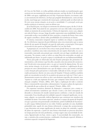 Espaço e Tempo	 |	 163
do Cruz em São Paulo, os verbos grifados indicam estados ou transformações quer
ocorrem em um momento de enunciação presente, um hoje do dia 21 de dezembro
de 2008 e um agora, englobado por esse hoje. O presente durativo, no entanto, indi-
ca um momento de referência, um hoje que progride ilimitadamente, como um hoje
em dia, mais longo que o momento de enunciação, conforme pode ser observado em
De novo nessa mesma situação, eu já aceito a mortalidade. E o principal, aceito que
minha existência só interessa a mim em último caso.
Já ao final do post, em relação ao momento de referência agora, do dia 21 de de-
zembro de 2008, Nesse final de ano, apropriem-se de suas vidas indica uma posterio-
ridade ao momento do acontecimento. A forma do imperativo, nesse caso, adquire
um valor de futuro, em que, longe de poder representar uma modalidade factual, o
enunciador avalia a necessidade de fazer asserções a respeito do futuro, bem como
de sugerir conselhos e alertar sobre possibilidades de ocorrências no futuro.
O sistema enunciativo temporal repete-se também em relação à espacialida-
de. As referências espaciais do post delimitam uma cena enunciativa que se passa
dentro de um quarto de hospital, um aqui de onde parte a enunciação: Estou agora
escrevendo do meu quarto no Hospital Oswaldo Cruz em São Paulo.
A preposição em, no trecho Uma certeza muito grande brotou em mim então: vou
prevalecer, manifesta uma visão concentrativa de um sujeito observador, no caso o
enunciador, marcando uma posição que coincide com um lugar considerado como
um ponto. No entanto, como se refere ao corpo físico do enunciador, em pode ser
substituído por dentro, no qual o espaço é considerado em sua bidimensionalidade.
Nesse post pode ser observada uma das funções principais dos promomes de-
monstrativos, a de retomar o que fora dito, atuando como mecanismo de coesão tex-
tual. Em Já estive nessa posição antes e eu quis ser imortal de alguma forma. De novo
nessa mesma situação, eu já aceito a mortalidade, assinala-se a aglutinação da pre-
posição em com o demonstrativo essa, que dá origem a nessa, que retoma a menção
a uma situação pela qual passou o enunciador, indicada no texto, em que o enun-
ciador permanence doente em uma cama de hospital. A função anafórica também
pode ser encontrada no trecho Se eu preferia não passar por tudo isso? Claro!, pois o
demonstrativo neutro isso refere-se não a um elemento específico do contexto, mas
“reporta-se a todo um segmento do texto, que comporta vários lexemas ou a uma
situação complexa” (Fiorin, 2006a: 269). Após a explanação de todo o contexto
físico e emocional do enunciador, o demonstrativo “recupera o plano da expressão e
do conteúdo do que acabou de ser exposto” (Fiorin, 2006a: 269).
Os esquemas narrativos abstratos de disjunção e conjunção com a morte re-
cebem investimentos semânticos que elevam o texto a um nível conceptual, or-
denando os elementos do mundo natural perene conforme a visão de mundo do
enunciador. Essa classificação da realidade espacial e temporal significante, no en-
tanto, adquire, no enunciado, indícios figurativos que constroem um simulacro da
realidade da morte. Em termos espaciais, simula-se o espaço do quarto de hospital,
em que o paciente está posicionado centralmente, porém inabilitado de locomover-
se pelo espaço bidimensional ao seu redor. Embora aportado em uma dualidade
primordial entre aquele de uma leitura referencial, o tempo dos acontecimentos
e que determina um tempo significante da morte no plano do conteúdo e aquele
do plano da expressão, a partir de uma leitura relacionada ao processo descritivo
no tempo presente do texto predomina, o tempo sugere uma sucessividade do dis-
curso, figurativizado em hoje, ontem e agora. A sucessividade dos enunciados, ou
seja, a narrativa dos acontecimentos, combinada à focalização espacial, delimita a
estrutura espacial e temporal do fragmento.
 