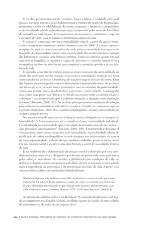 164	 |	 Blogs íntimos: Percursos de sentido no contexto discursivo do meio digital
O trecho, predominantemente temático, busca explicar a realidade pela qual
passa o narrador, em um espaço bidimensional e estático do quarto de hospital que
representa o valor da infalibilidade da morte, enquanto o tempo da sucessividade
está investido de qualificações da esperança, comprovada pelos votos de Ano-Novo
do narrador no final do post. O tempo futuro, dessa maneira, simboliza o tempo da
esperança de viver, para perpetuar as lembranças ainda em vida.
O espaço é tematizado em uma pontualidade estável, a partir da qual o enun-
ciador recupera os momentos vividos durante o ano de 2008. A sintaxe expressa
o espaço do aqui da cena enunciativa de onde parte a enunciação (um quarto de
hospital). A temporalidade admite uma sucessividade dos acontecimentos, fazendo
das lembranças narradas uma história contínua. Tanto na sentença quanto em sua
experiência biográfica, o narrador é capaz de percorrer o caminho temporal para
ressignificar as diversas referências que compõem a memória episódica de sua his-
tória de vida.
O narrador desse trecho, embora expresse estar consciente da inevitabilidade da
morte (De novo nessa mesma situação, eu já aceito a mortalidade), emprega seu texto
como uma forma de buscar a lembrança de sua personagem em caso de morte. Uma
das funções da autobiografia remetem diretamente à temática da morte. Ao escrever
um relato de si, o narrador busca permanecer vivo na memória da posterioridade,
como uma pessoa, única, insubstituível, com rosto e nome próprio. A aubiografia
atua como uma ponte que “fornece o vínculo necessário entre a transitoriedade e
a duração – a transitoriedade que é o destino humano, a duração como realização
humana” (Bauman, 2008: 302). Se as duas principais pontes modernas de solução
para o drama da mortalidade individual (a nação e a família) se romperam, apenas
as pontes individuais, entre elas, a autoria autobiográfica, restam como maneira de
atingir a duração eterna.
No entanto, mais do que o acesso à duração eterna, o blog oferece a sensação de
imortalidade: “a fama costumava ser a estrada real para a imortalidade individual.
Foi substituída pela notoriedade, que é um objeto de consumo mais do que oeuvre –
algo produzido laboriosamente” (Bauman, 2008: 308). A notoriedade é descartável
e instantânea, assim como a experiência da imortalidade. A possibilidade infinita de
publicação de textos autobiográficos na rede inaugura um novo estatuto da autoria
na contemporaneidade, a ilusão de que qualquer indivíduo possa se tornar autor
em seu estatuto social e escrever uma obra literária a partir de sua própria história
de vida.
Já na modernidade a determinação da posição social é substituída por uma auto-
determinação compulsiva e obrigatória que deveria ser promovida como uma tarefa
pelos esforços individuais. No entanto, a globalização das condições de vida, ao
deslocar os lugares sociais aos quais os indivíduos devem se encaixar, acentua ainda
mais a importância da atomização e da privatização das lutas da vida. A ponte para
a transcendência deve ser construída individualmente:
Não tendo esperança de melhorar suas vidas, as pessoas se convencem de que o mais
importante é a auto-melhoria psíquica, a saúde do corpo, o consumo e os rearranjos
da auto-identidade preenchendo o vazio deixado pela ausência da luta por uma socie-
dade mais justa, segura, humana. (Lasch, 1979: 29-30 apud Bauman, 2008:191)
A explosão das narrativas do eu na década de 90, segundo Roudinesco, está liga-
da ao surgimento, nos Estados Unidos, no último quarto de século, de uma cultura
do narcisismo, ou do culto de um arquivo de si:
 