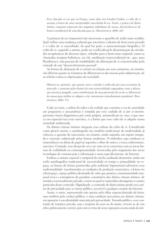 Espaço e Tempo	 |	 165
Fico chocada ao ver que na França, como aliás nos Estados Unidos, o culto de si
assume a forma de uma narratividade exacerbada do eu. Assim, a prática do diário
íntimo, enquanto expressão das angústias individuais de massa, desenvolveu-se de
forma considerável de uma déca­da para cá. (Roudinesco, 2006: 60)
A primazia do eu (impossível não mencionar o aparelho de áudio mais vendido,
Ipod) reflete uma mudança cultural que incentiva o ideário de bem-estar privado
e o culto de si exacerbado, do qual faz parte a autoconstrução biográfica. O
culto de si, segundo a autora, pode ser verificado pela disseminação de ativida-
des terapêuticas de diversos tipos, voltadas para o bem-estar corporal, como as
chamadas terapias holísticas, tai chi, meditação transcendental etc. que, para
Roudinesco, não passam de modalidades da afirmação de si caracterizadas pela
vontade de um “desenvolvimento pessoal”.
As formas de afirmação de si variam em relação aos seus contornos, no entanto,
não diferem quanto às tentativas de diferenciar-se das massas pela subjetivação, de
se rebelar contra as objetivações da sociedade:
Observa-se, portanto, que quanto mais o mundo é unificado por uma economia de
mercado, e, portanto pelas ilusões de uma universalidade enganadora, mais a afirma-
ção narcísica progride, como manifestação de uma pretensão do eu de se diferenciar
da massa para melhor se adaptar a ela: movimento estranhamente paradoxal. (Rou-
dinesco, 2006: 53).
Cada vez mais, a ordem do saber e da verdade que constitui a voz de autoridade
aos psiquiatras e psicanalistas é rompida por esse cuidado de si por si mesmo:
pacientes fazem diagnósticos por conta própria, automedicam-se, mas, o que mar-
ca em espacial essa cena narcísica, é a forma que esse culto de si adquire numa
sociedade midiatizada.
Os diários virtuais íntimos integram essa cultura do culto de si. Considerada
como gênero menor, a autobiografia nos modelos tradicionais da modernidade já
colocava a questão do narcisismo; no entanto, ainda supunha um sujeito integra-
do e racional, subjetivado pelas formas modernas. O indivíduo cujo cotidiano se
materializava no diário de papel já supunha o olhar do outro e a troca exibicionista-
narcísica. Contudo, esse desejo de ver e ser visto só se concretiza com as novas for-
mas de visibilidade na contemporaneidade, favorecidas pelo surgimento das novas
tecnologias de comunicação e informação e mais especificamente, da Internet.
Embora a sintaxe espacial e temporal do trecho analisado demonstre ainda um
estilo autobiográfico tradicional de sucessividade no tempo e pontualidade no es-
paço, as formas de leitura promovidas pelo ambiente hipertextual subvertem essa
tradicionalidade: transformadas as condições de produção enunciativa, a leitura no
ciberespaço, espaço público destituído de valor que prioriza a instantaneidade tem-
poral evoca a emergência do paradoxo constitutivo dos diários virtuais íntimos: de
temática essencialmente privada, o meio no qual se materializa desorganiza o caráter
particular desse conteúdo. Digitalizado, o conteúdo do diário íntimo perde seu cará-
ter de privacidade para se tornar público, acessível a qualquer usuário da Internet.
Assim, o outro, representado não apenas pelo olhar espetacularizado do leitor,
mas também pelo caráter público, é uma condição necessária aos diários virtuais,
em oposição à sua identidade marcada pela privacidade. Tornado público, esse con-
teúdo de temática privada, seja a respeito do sexo ou da morte, reveste-se de um
ethos politicamente correto, pois não se trata de uma exposição escancarada da inti-
 