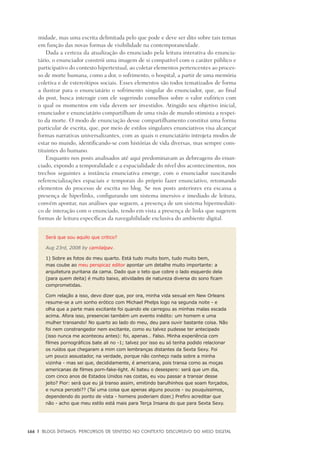 166	 |	 Blogs íntimos: Percursos de sentido no contexto discursivo do meio digital
midade, mas uma escrita delimitada pelo que pode e deve ser dito sobre tais temas
em função das novas formas de visibilidade na contemporaneidade.
Dada a certeza da atualização do enunciado pela leitura interativa do enuncia-
tário, o enunciador constrói uma imagem de si compatível com o caráter público e
participativo do contexto hipertextual, ao coletar elementos pertencentes ao proces-
so de morte humana, como a dor, o sofrimento, o hospital, a partir de uma memória
coletiva e de estereótipos sociais. Esses elementos são todos tematizados de forma
a ilustrar para o enunciatário o sofrimento singular do enunciador, que, ao final
do post, busca interagir com ele sugerindo conselhos sobre o valor eufórico com
o qual os momentos em vida devem ser investidos. Atingido seu objetivo inicial,
enunciador e enunciatário compartilham de uma visão de mundo otimista a respei-
to da morte. O modo de enunciação desse compartilhamento constitui uma forma
particular de escrita, que, por meio de estilos singulares enunciativos visa alcançar
formas narrativas universalizantes, com as quais o enunciatário introjeta modos de
estar no mundo, identificando-se com histórias de vida diversas, mas sempre cons-
tituintes do humano.
Enquanto nos posts analisados até aqui predominavam as debreagens do enun-
ciado, expondo a temporalidade e a espacialidade do nível dos acontecimentos, nos
trechos seguintes a instância enunciativa emerge, com o enunciador suscitando
referencializações espaciais e temporais do próprio fazer enunciativo, retomando
elementos do processo de escrita no blog. Se nos posts anteriores era escassa a
presença de hiperlinks, configurando um sistema imersivo e imediado de leitura,
convém apontar, nas análises que seguem, a presença de um sistema hipermediáti-
co de interação com o enunciado, tendo em vista a presença de links que sugerem
formas de leitura específicas da navegabilidade exclusiva do ambiente digital.
Será que sou aquilo que critico?
Aug 23rd, 2008 by camilalpav.
1) Sobre as fotos do meu quarto. Está tudo muito bom, tudo muito bem,
mas coube ao meu perspicaz editor apontar um detalhe muito importante: a
arquitetura puritana da cama. Dado que o teto que cobre o lado esquerdo dela
(para quem deita) é muito baixo, atividades de natureza diversa do sono ficam
comprometidas.
Com relação a isso, devo dizer que, por ora, minha vida sexual em New Orleans
resume-se a um sonho erótico com Michael Phelps logo na segunda noite - e
olha que a parte mais excitante foi quando ele carregou as minhas malas escada
acima. Afora isso, presenciei também um evento inédito: um homem e uma
mulher transando! No quarto ao lado do meu, deu para ouvir bastante coisa. Não
foi nem constrangedor nem excitante, como eu talvez pudesse ter antecipado
(isso nunca me aconteceu antes): foi, apenas… Falso. Minha experiência com
filmes pornográficos bate ali no -1; talvez por isso eu só tenha podido relacionar
os ruídos que chegaram a mim com lembranças distantes da Sexta Sexy. Foi
um pouco assustador, na verdade, porque não conheço nada sobre a minha
vizinha - mas sei que, decididamente, é americana, pois transa como as moças
americanas de filmes porn-fake-light. Aí bateu o desespero: será que um dia,
com cinco anos de Estados Unidos nas costas, eu vou passar a transar desse
jeito? Pior: será que eu já transo assim, emitindo barulhinhos que soam forçados,
e nunca percebi?? (Taí uma coisa que apenas alguns poucos - ou pouquíssimos,
dependendo do ponto de vista - homens poderiam dizer.) Prefiro acreditar que
não - acho que meu estilo está mais para Terça Insana do que para Sexta Sexy.
 