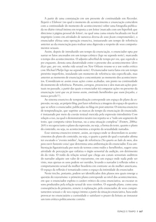 Espaço e Tempo	 |	 167
A partir de uma constatação em um presente de continuidade em Recordar,
Repetir e Elaborar (no qual o momento de acontecimento e enunciação coincidem
com a continuidade do momento de acontecimento) sobre uma fotografia publica-
da no diário virtual íntimo em resposta a um leitor (marcado com um hiperlink que
direciona à página pessoal do leitor), na qual uma cama estaria localizada em local
impróprio (como em atividades de natureza diversa do sono ficam comprometidas), o
enunciador efetua uma operação enunciva, instaurando um tempo de referência
anterior ao da enunciação para realizar uma digressão a respeito de seus comporta-
mentos sexuais.
Assim, depois de introduzido um tempo da enunciação, o enunciador opta por
narrar os fatos ancorados em um tempo crônico (logo na segunda noite), marcando
o tempo dos acontecimentos. O adjunto adverbial de tempo por ora, que equivale a
por enquanto, denota uma duratividade entre o presente dos acontecimentos (devo
dizer que, por ora, minha vida sexual em New Orleans resume-se a um sonho erótico
com Michael Phelps logo na segunda noite). O enunciador narra fatos em um tempo
pretérito imperfeito, instalando um momento de referência não especificado, mas
anterior ao momento de enunciação e concomitante ao momento dos acontecimen-
tos. Consideram-se assim essas ações como acabadas, um ponto na continuidade
do momento de referência. Portanto, carregou, presenciou e deu marcam ações pon-
tuais no passado, a partir das quais o enunciador irá comparar ações no presente da
enunciação (será que eu já transo assim, emitindo barulhinhos que soam forçados, e
nunca percebi??).
Ao sistema enuncivo de temporalização corresponde um espaço do plano da ex-
pressão, ou seja, ao próprio blog, por fazer referência a imagens do espaço do quarto a
que se refere o enunciador, publicadas no blog em post anterior. O sistema enuncivo
de temporalização, que suprime as marcas do tempo da enunciação do enunciado,
é instaurado por meio da coesão textual exercida pela expressão introdutória Com
relação a isso, na qual o demonstrativo neutro isso reporta-se a “todo um segmento de
texto, que comporta vários lexemas, ou a uma situação complexa” (Fiorin, 2006a:
269) e recupera tanto o plano da expressão, ou seja, a forma do texto, quanto o plano
do conteúdo, ou seja, os acontecimentos a respeito da sexualidade narrados.
Esse sistema enuncivo remete, assim, ao espaço onde se desenrolam os aconte-
cimentos do plano do conteúdo, ou seja, o quarto a partir do qual o narrador afirma
ter escutado o “evento inédito”, lugar de referência (No quarto ao lado do meu, deu
para ouvir bastante coisa) que determina uma ambientação do enunciador. Essa am-
bientação figurativizada por meio de termos como ruídos e barulhinhos, sugere uma
atividade de percepção que enfatiza o órgão sensorial da audição, em detrimento
do da visão. O ruído da relação sexual que chega aos canais sensoriais auditivos
do narrador adquire um valor de voyeurismo, em um espaço onde nada pode ser
visto, mas apenas os sons podem ser ouvidos, levando o narrador à reflexão sobre o
comportamento sexual da mulher brasileira em contraste ao da mulher americana.
O espaço da reflexão é tematizado como o espaço da intimidade do enunciador.
Neste trecho, portanto, podem ser identificados dois planos nos quais emerge a
questão do voyeurismo: o primeiro plano corresponde ao nível dos acontecimentos,
em que o enunciador explora o caráter erótico da cena enunciativa, ao escutar os
sons produzidos pela relação sexual de seus vizinhos. O segundo plano, como uma
conseqüência do primeiro, remete à explanação, pelo enunciador, de seus compor-
tamentos sexuais e de seu espaço íntimo a partir da situação enunciativa, buscando
provocar no enunciatário a curiosidade e satisfazer o prazer da leitura ao instaurar
um tom erótico politicamente correto.
 
