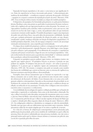 168	 |	 Blogs íntimos: Percursos de sentido no contexto discursivo do meio digital
Separado da função reprodutiva e do amor, o sexo torna-se um significante li-
vre, fonte de experiências na busca incessante pelo prazer: “a desconstrução pós-
moderna da imortalidade – a tendência a separar o presente do passado e do futuro
– equipara-se a separar o erotismo da reprodução sexual e do amor” (Bauman, 1998:
288). Essa revolução erótica estaria vinculada ao colapso do modelo panóptico.
O dispositivo do panóptico foi formulado pela primeira vez pelo jurista britânico
Jeremy Bentham como uma prisão na qual todos os prisioneiros ficariam enclausu-
rados sob a vigilância de um vigia posicionado no centro da prisão. No entanto, se o
vigia poderia visualizar, pela contraluz, todos os prisioneiros, esses, por sua vez, não
teriam em seu foco de visão o vigia, e, assim, não poderiam saber em que momento
exatamente estariam sendo vigiados. O modelo do panóptico sugere uma imposição
do poder não pela força física, mas pela idéia da permanente visibilidade, fazendo
com que o próprio prisioneiro seja portador da relação de poder, ou seja, desper-
sonalizando o poder, mudança efetuada em função do dispositivo arquitetônico. O
modelo panóptico depende, assim, de um espaço compacto e visível e de um tempo
rotinizado normatizamente, uma corporificação territorializada.
O colapso desse modelo de perpetuar a ordem e a integração social, pelo policio-
namento e pelo doutrinamento, segundo Bauman, teria dado lugar a uma integra-
ção pela sedução e pela propaganda. O recolhimento de sensações e experiências
corporais pelo prazer sexual toma o lugar do sexo em sua função reprodutiva, “solu-
ção evolucionária da natureza para a questão da continuidade” e “substrato material
dessa produção cultural da imortalidade” (Bauman, 1998: 285).
Enquanto no panóptico poucos podiam vigiar muitos, no sinóptico muitos são
aqueles que vigiam poucos: “O panóptico forçava as pessoas à posição em que
podiam ser vigiadas. O sinóptico não precisa de coerção – ele seduz as pessoas à
vigilância. E os poucos que os vigilantes vigiam são estritamente selecionados.”
(Bauman, 1999: 60). No entanto, o sinóptico não pode ser tomado como modelo
das formas de visibilidade que correm na Internet, pois os sistemas de vigilância na
Internet assumem uma função difusa e descentralizada.
Exemplos claros dessas transmissões que se baseiam no espetáculo e na vigi-
lância constantes são os reality shows, que promovem uma invasão entre campos
do referencial, do ficcional e do lúdico. Esses formatos dão a ver uma certa confi-
guração subjetiva contemporânea, baseada na desconstrução da privacidade ou no
fenômeno da corrosão das intimidades, demonstrando que a audiência deseja ser
olhada, reconhecida no seu anonimato. O reality show configura como necessário o
encontro entre o voyeurista e o exibicionista.
A reversibilidade das tecnologias de registro e exibição possibilita que as funções de
espectador e espetáculo se confundam, bem como as de observador e observado. Ou
seja, o olhar é reversível, entre dois pólos, um ponto de cruzamento entre o eu e o outro
e, por isso, fonte de libido e não mais de visão: o binômio olhar/ser olhado não se sepa-
ra e “é exatamente pelo fato de que o olhar é um dos suportes do desejo do Outro que
o sujeito é afetado pelo olhar enquanto objeto de desejo do outro” (Bartucci, 2002:
21). As configurações subjetivas e identitárias se conjugam ao valor da exterioridade,
fazendo com que para cada ato exibicionista seja necessário outro voyeurista. Ambos
presumem a idéia de um sujeito singular que vê no outro o espelho de si mesmo.
Se o fato de as formas de subjetivação contemporâneas serem plasmadas pela
publicização da privacidade, pelos novos modelos de visibilidade no qual o olhar da
presença física do outro é substituído por uma presença mediada, este não seria o
principal motivo pelo qual os diários virtuais íntimos se tornaram um pólo de uma
escrita de si pautada pelo olhar do outro.
 