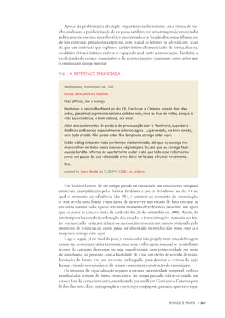 Espaço e Tempo	 |	 169
Apesar da problemática do duplo voyeurismo-exibicionismo ser a tônica do tre-
cho analisado, a publicicização do eu passa também por uma imagem de enunciador
politicamente correto, um ethos ético incorporado, em função do compartilhamento
de um conteúdo privado não explícito, com o qual os leitores se identificam. Mais
do que um conteúdo que explore o caráter íntimo do enunciador de forma abusiva,
os diários virtuais íntimos exibem o espaço do qual parte a enunciação. Também, a
explicitação do espaço enunciativo e do acontecimento colaboram com o ethos que
o enunciador deseja mostrar.
V.6 - A interface enunciada
Wednesday, November 26, 200
Pausa para (tentar) respirar
Dias difíceis, daí o sumiço.
Perdemos o pai do Manfriend no dia 18. Corri com a Catarina para lá dois dias
antes, passamos a primeira semana coladas nele, mas eu tive de voltar, porque a
vida aqui continua, e bem caótica, por sinal.
Além dos sentimentos de perda e de preocupação com o Manfriend, suportar a
distância está sendo especialmente dolorido agora. Lugar errado, na hora errada,
com tudo errado. Não posso estar lá e tampouco consigo estar aqui.
Então o blog entra em hiato por tempo indeterminado, até que eu consiga me
desvencilhar de todos esses prazos e páginas para ler, até que eu consiga fazer
aquela bendita reforma de apartamento andar e até que todo esse redemoinho
perca um pouco de sua velocidade e me deixe ter leveza e humor novamente.
Bye.
posted by Cam Seslaf às 5:30 PM | [16] no tinteiro
Em Scarlett Letters, de um tempo gerado no enunciado por um sistema temporal
enuncivo, exemplificado pelas formas Perdemos o pai do Manfriend no dia 18 no
qual o momento de referência (dia 18), é anterior ao momento de enunciação,
o post revela uma forma enunciativa de descrever um estado de luto em que se
encontra o enunciador, que ocorre num momento de referência presente, um agora
que se passa às cinco e meia da tarde do dia 26 de novembro de 2008. Assim, de
um tempo relacionado à ordenação dos estados e transformações narradas no tex-
to, o enunciador opta por relatar os acontecimentos em um tempo ordenado pelo
momento de enunciação, como pode ser observado no trecho Não posso estar lá e
tampouco consigo estar aqui.
Logo a seguir, já no final do post, o enunciador não propõe nem uma debreagem
enunciva, nem enunciativa temporal, mas uma embreagem, na qual se neutralizam
termos da categoria do tempo, ou seja, manifestando uma posterioridade por meio
de uma forma no presente com a finalidade de criar um efeito de sentido de trans-
formação do futuro em um presente prolongado, para denotar a certeza da ação
futura, criando um simulacro do tempo como mera construção do enunciador.
Os sistemas de espacialização seguem a mesma sucessividade temporal, embora
manifestados sempre de forma enunciativa. Ao tempo passado está relacionado um
espaço fora da cena enunciativa, manifestado por um lá em Corri com a Catarina para
lá dois dias antes. Em contraposição a esse tempo e espaço do passado, aparece o espa-
 