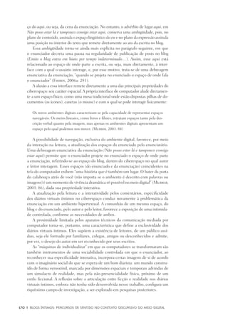 170	 |	 Blogs íntimos: Percursos de sentido no contexto discursivo do meio digital
ço do aqui, ou seja, da cena da enunciação. No entanto, o advérbio de lugar aqui, em
Não posso estar lá e tampouco consigo estar aqui, conserva uma ambigüidade, pois, no
plano de conteúdo, assinala o espaço lingüístico do eu e no plano da expressão assinala
uma posição no interior do texto que remete diretamente ao ato da escrita no blog.
Essa ambigüidade torna-se ainda mais explícita no parágrafo seguinte, em que
o enunciador decreta uma pausa na regularidade de publicação de posts no blog
(Então o blog entra em hiato por tempo indeterminado…). Assim, esse aqui está
relacionado ao espaço de onde parte a escrita, ou seja, mais diretamente, à inter-
face com a qual o usuário interage, e, por esse motivo, trata-se de uma debreagem
enunciativa da enunciação, “quando se projeta no enunciado o espaço de onde fala
o enunciador” (Fiorin, 2006a: 291).
A alusão a essa interface remete diretamente a uma das principais propriedades do
ciberespaço: seu caráter espacial.A própria interface do computador alude diretamen-
te a um espaço físico, como uma mesa tradicional onde estão dispostas pilhas de do-
cumentos (os ícones), canetas (o mouse) e com o qual se pode interagir fisicamente:
Os novos ambientes digitais caracterizam-se pela capacidade de representar espaços
navegáveis. Os meios lineares, como livros e filmes, retratam espaços tanto pela des-
crição verbal quanto pela imagem, mas apenas os ambientes digitais apresentam um
espaço pelo qual podemos nos mover. (Murray, 2003: 84)
A possibilidade de navegação, exclusiva do ambiente digital, favorece, por meio
da interação na leitura, a atualização dos espaços do enunciado pelo enunciatário.
Uma debreagem enunciativa da enunciação (Não posso estar lá e tampouco consigo
estar aqui) permite que o enunciador projete no enunciado o espaço de onde parte
a enunciação, referindo-se ao espaço do blog, dentro do ciberespaço no qual autor
e leitor interagem. Esses espaços (do enunciado e da enunciação) coincidentes na
tela do computador exibem “uma história que é também um lugar. O bater da porta
do calabouço atrás de você (não importa se o ambiente é descrito com palavras ou
imagens) é um momento de vivência dramática só possível no meio digital” (Murray,
2003: 86), dada sua propriedade interativa.
A atualização pela leitura e a interatividade pelos comentários, especificidade
dos diários virtuais íntimos no ciberespaço conduz novamente à problemática da
enunciação em um ambiente hipertextual. A comunhão de um mesmo espaço, do
blog e do enunciado, pelo autor e pelo leitor, favorece a exposição de uma intimida-
de controlada, conforme as necessidades de ambos.
A proximidade limitada pelos aparatos técnicos da comunicação mediada por
computador torna-se, portanto, uma característica que define a exclusividade dos
diários virtuais íntimos. Eles supõem a existência de leitores, de um público assí-
duo, seja ele formado por familiares, colegas, amigos ou desconhecidos e admite,
por vez, o desejo do autor em ser reconhecido por seus escritos.
As “máquinas de individualizar” em que os computadores se transformaram são
também instrumentos de uma sociabilidade controlada em que o enunciador, ao
reconhecer sua especificidade interativa, incorpora certas imagens de si de acordo
com o imaginário social do que se espera de um bom diarista: um mundo constru-
ído de forma verossímil, marcada por dimensões espaciais e temporais advindas de
um simulacro de realidade, mas pela não-presencialidade física, próximo de um
estilo ficcional. A reflexão sobre a articulação entre ficção e realidade nos diários
virtuais íntimos, embora não tenha sido desenvolvida nesse trabalho, configura um
riquíssimo campo de investigação, a ser explorado em pesquisas posteriores.
 