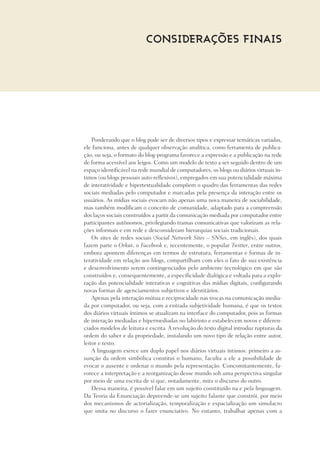 Ponderando que o blog pode ser de diversos tipos e expressar temáticas variadas,
ele funciona, antes de qualquer observação analítica, como ferramenta de publica-
ção, ou seja, o formato do blog-programa favorece a expressão e a publicação na rede
de forma acessível aos leigos. Como um modelo de texto a ser seguido dentro de um
espaço identificável na rede mundial de computadores, os blogs ou diários virtuais ín-
timos (ou blogs pessoais auto-reflexivos), empregados em sua potencialidade máxima
de interatividade e hipertextualidade compõem o quadro das ferramentas das redes
sociais mediadas pelo computador e marcadas pela presença da interação entre os
usuários. As mídias sociais evocam não apenas uma nova maneira de sociabilidade,
mas também modificam o conceito de comunidade, adaptado para a compreensão
dos laços sociais construídos a partir da comunicação mediada por computador entre
participantes autônomos, privilegiando tramas comunicativas que valorizam as rela-
ções informais e em rede e desconsideram hierarquias sociais tradicionais.
Os sites de redes sociais (Social Network Sites – SNSes, em inglês), dos quais
fazem parte o Orkut, o Facebook e, recentemente, o popular Twitter, entre outros,
embora apontem diferenças em termos de estrutura, ferramentas e formas de in-
teratividade em relação aos blogs, compartilham com eles o fato de sua existência
e desenvolvimento serem contingenciados pelo ambiente tecnológico em que são
construídos e, consequentemente, a especificidade dialógica e voltada para a explo-
ração das potencialidade interativas e cognitivas das mídias digitais, configurando
novas formas de agenciamentos subjetivos e identitários.
Apenas pela interação mútua e reciprocidade nas trocas na comunicação media-
da por computador, ou seja, com a entrada subjetividade humana, é que os textos
dos diários virtuais íntimos se atualizam na interface do computador, pois as formas
de interação mediadas e hipermediadas no labirinto e estabelecem novos e diferen-
ciados modelos de leitura e escrita. A revolução do texto digital introduz rupturas da
ordem do saber e da propriedade, instalando um novo tipo de relação entre autor,
leitor e texto.
A linguagem exerce um duplo papel nos diários virtuais íntimos: primeiro a as-
sunção da ordem simbólica constitui o humano, faculta a ele a possibilidade de
evocar o ausente e ordenar o mundo pela representação. Concomitantemente, fa-
vorece a interpretação e a reorganização desse mundo sob uma perspectiva singular
por meio de uma escrita de si que, notadamente, mira o discurso do outro.
Dessa maneira, é possível falar em um sujeito constituído na e pela linguagem.
Da Teoria da Enunciação depreende-se um sujeito falante que constrói, por meio
dos mecanismos de actorialização, temporalização e espacialização um simulacro
que imita no discurso o fazer enunciativo. No entanto, trabalhar apenas com a
Considerações finais
 