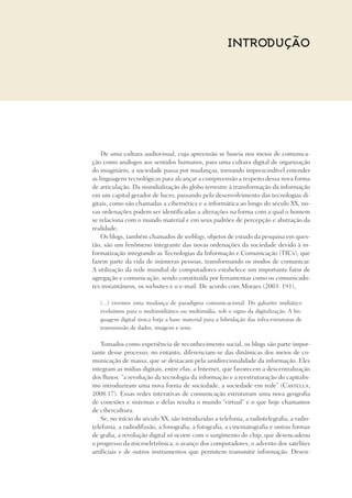 Introdução
De uma cultura audiovisual, cuja apreensão se baseia nos meios de comunica-
ção como análogos aos sentidos humanos, para uma cultura digital de organização
do imaginário, a sociedade passa por mudanças, tornando imprescindível entender
as linguagens tecnológicas para alcançar a compreensão a respeito dessa nova forma
de articulação. Da mundialização do globo terrestre à transformação da informação
em um capital gerador de lucro, passando pelo desenvolvimento das tecnologias di-
gitais, como são chamadas a cibernética e a informática ao longo do século XX, no-
vas ordenações podem ser identificadas a alterações na forma com a qual o homem
se relaciona com o mundo material e em seus padrões de percepção e abstração da
realidade.
Os blogs, também chamados de weblogs, objetos de estudo da pesquisa em ques-
tão, são um fenômeno integrante das novas ordenações da sociedade devido à in-
formatização integrando as Tecnologias da Informação e Comunicação (TICs), que
fazem parte da vida de inúmeras pessoas, transformando os modos de comunicar.
A utilização da rede mundial de computadores estabelece um importante fator de
agregação e comunicação, sendo constituída por ferramentas como os comunicado-
res instantâneos, os websites e o e-mail. De acordo com Moraes (2003: 191),
(...) vivemos uma mudança de paradigma comunicacional. Do gabarito midiático
evoluímos para o multimidiático ou multimídia, sob o signo da digitalização. A lin-
guagem digital única forja a base material para a hibridação das infra-estruturas de
transmissão de dados, imagens e sons.
Tomados como experiência de reconhecimento social, os blogs são parte impor-
tante desse processo; no entanto, diferenciam-se das dinâmicas dos meios de co-
municação de massa, que se destacam pela unidirecionalidade da informação. Eles
integram as mídias digitais, entre elas, a Internet, que favorecem a descentralização
dos fluxos: “a revolução da tecnologia da informação e a reestruturação do capitalis-
mo introduziram uma nova forma de sociedade, a sociedade em rede” (Castells,
2008:17). Essas redes interativas de comunicação estruturam uma nova geografia
de conexões e sistemas e delas resulta o mundo “virtual” e o que hoje chamamos
de cibercultura.
Se, no início do século XX, são introduzidas a telefonia, a radiotelegrafia, a radio-
telefonia, a radiodifusão, a fonografia, a fotografia, a cinematografia e outras formas
de grafia, a revolução digital só ocorre com o surgimento do chip, que desencadeou
o progresso da microeletrônica, o avanço dos computadores, o advento dos satélites
artificiais e de outros instrumentos que permitem transmitir informação. Desen-
 