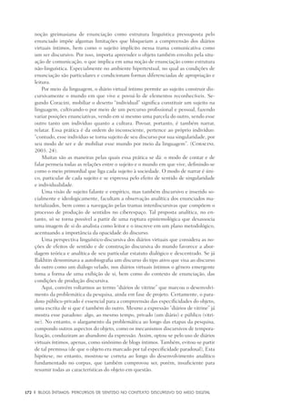 172	 |	 Blogs íntimos: Percursos de sentido no contexto discursivo do meio digital
noção greimasiana de enunciação como estrutura linguística pressuposta pelo
enunciado impõe algumas limitações que bloqueiam a compreensão dos diários
virtuais íntimos, bem como o sujeito implícito nessa trama comunicativa como
um ser discursivo. Por isso, importa apreender o objeto também envolto pela situ-
ação de comunicação, o que implica em uma noção de enunciação como estrutura
não-linguística. Especialmente no ambiente hipertextual, no qual as condições de
enunciação são particulares e condicionam formas diferenciadas de apropriação e
leitura.
Por meio da linguagem, o diário virtual íntimo permite ao sujeito construir dis-
cursivamente o mundo em que vive e povoá-lo de elementos reconhecíveis. Se-
gundo Coracini, mobiliar o deserto “individual” significa constituir um sujeito na
linguagem, cultivando-o por meio de um percurso profissional e pessoal, fazendo
variar posições enunciativas, vendo em si mesmo uma parcela do outro, sendo esse
outro tanto um indivíduo quanto a cultura. Povoar, portanto, é também narrar,
relatar. Essa prática é da ordem do inconsciente, pertence ao próprio indivíduo:
“contudo, esse indivíduo se torna sujeito de seu discurso por sua singularidade, por
seu modo de ser e de mobiliar esse mundo por meio da linguagem”. (Coracini,
2003: 24).
Muitas são as maneiras pelas quais essa prática se dá: o modo de contar e de
falar permeia todas as relações entre o sujeito e o mundo em que vive, definindo-se
como o meio primordial que liga cada sujeito à sociedade. O modo de narrar é úni-
co, particular de cada sujeito e se expressa pelo efeito de sentido de singularidade
e individualidade.
Uma visão de sujeito falante e empírico, mas também discursivo e inserido so-
cialmente e ideologicamente, facultam a observação analítica dos enunciados ma-
terializados, bem como a navegação pelas tramas interdiscursivas que compõem o
processo de produção de sentidos no ciberespaço. Tal proposta analítica, no en-
tanto, só se torna possível a partir de uma ruptura epistemológica que desassocia
uma imagem de si do analista como leitor e o inscreve em um plano metodológico,
acentuando a importância da opacidade do discurso.
Uma perspectiva linguístico-discursiva dos diários virtuais que considera as no-
ções de efeitos de sentido e de construção discursiva do mundo favorece a abor-
dagem teórica e analítica de seu particular estatuto dialógico e descentrado. Se já
Bakhtin denominava a autobiografia um discurso do tipo ativo que visa ao discurso
do outro como um diálogo velado, nos diários virtuais íntimos o gênero emergente
toma a forma de uma exibição de si, bem como do contexto de enunciação, das
condições de produção discursiva.
Aqui, convém voltarmos ao termo “diários de vitrine” que marcou o desenvolvi-
mento da problemática da pesquisa, ainda em fase de projeto. Certamente, o para-
doxo público-privado é essencial para a compreensão das especificidades do objeto,
uma escrita de si que é também do outro. Mesmo a expressão “diários de vitrine” já
mostra esse paradoxo: algo, ao mesmo tempo, privado (um diário) e público (vitri-
ne). No entanto, o alargamento da problemática ao longo das etapas da pesquisa,
compondo outros aspectos do objeto, como os mecanismos discursivos de tempora-
lização, conduziram ao abandono da expressão. Assim, optou-se pelo uso de diários
virtuais íntimos, apenas, como sinônimo de blogs íntimos. Também, evitou-se partir
de tal premissa (de que o objeto era marcado por tal especificidade paradoxal), Esta
hipótese, no entanto, mostrou-se correta ao longo do desenvolvimento analítico
fundamentado no corpus, que também comprovou ser, porém, insuficiente para
resumir todas as características do objeto em questão.
 