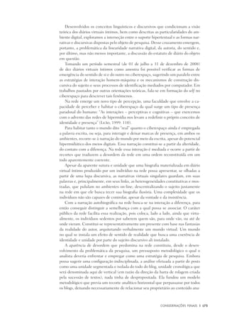 Considerações Finais	 |	 173
Desenvolvidos os conceitos linguísticos e discursivos que condicionam a visão
teórica dos diários virtuais íntimos, bem como descritas as particularidades do am-
biente digital, exploramos a interseção entre o suporte hipertextual e as formas nar-
rativas e discursivas dispostas pelo objeto de pesquisa. Desse cruzamento emergem,
portanto, a problemática da linearidade narrativa digital, da autoria, do sentido e,
por último, mas não menos importante, a discussão do estatuto de diário do objeto
em questão.
Tomando um período semestral (de 01 de julho a 31 de dezembro de 2008)
de dez diários virtuais íntimos como amostra foi possível verificar as formas de
emergência do sentido de si e do outro no ciberespaço, sugerindo um paralelo entre
as estratégias de interação homem-máquina e os mecanismos de construção dis-
cursiva do sujeito e seus processos de identificação mediados por computador. Em
trabalhos pautados por outras orientações teóricas, fala-se em formação do self no
ciberespaço para descrever tais fenômenos.
Na rede emerge um novo tipo de percepção, uma faculdade que envolve a ca-
pacidade de perceber e habitar o ciberespaço da qual surge um tipo de presença
paradoxal do humano: “As interações – perceptivas e cognitivas – que exercemos
com o advento das redes de hipermídia nos levam a redefinir o próprio conceito de
identidade e presença” (Leão, 1999: 110).
Para habitar tanto o mundo dito “real” quanto o ciberespaço ainda é empregada
a palavra escrita, ou seja, para interagir e deixar marcas de presença, em ambos os
ambientes, recorre-se à narração do mundo por meio da escrita, apesar do potencial
hipermidiático dos meios digitais. Essa narração constitui-se a partir da alteridade,
do contato com a diferença. Na rede essa interação é mediada e ocorre a partir de
recortes que traduzem a desordem da rede em uma ordem reconstituída em um
todo aparentemente coerente.
Apesar da aparente sutura e unidade que uma biografia materializada em diário
virtual íntimo produzido por um indivíduo na rede possa apresentar, se olhadas a
partir de uma lupa discursiva, as narrativas virtuais singulares guardam, em suas
palavras e, principalmente, em seus links, as heterogeneidades constitutivas e mos-
tradas, que pululam no ambientes on-line, descentralizando o sujeito justamente
na rede em que ele busca tecer sua biografia ilusória. Uma complexidade que os
indivíduos não são capazes de controlar, apesar da vontade e da insistência.
Com a narração autobiográfica na rede busca-se na interação a diferença, para
então conseguir distinguir a semelhança com a qual possa se associar. O caráter
público da rede facilita essa realização, pois coloca, lado a lado, ainda que virtu-
almente, os indivíduos sedentos por saberem quem são, para onde vão, ou até de
onde vieram. Constitui-se representativamente um presente com base nas fantasias
da realidade do autor, arquitetando verbalmente um mundo virtual. Um mundo
no qual se instala um efeito de sentido de realidade que busca uma coerência de
identidade e unidade por parte do sujeito discursivo ali instalado.
A aparência de desordem que predomina na rede constituiu, desde o desen-
volvimento da problemática da pesquisa, um pressuposto metodológico o qual o
analista deveria enfrentar e empregar como uma estratégia de pesquisa. Embora
possa sugerir uma configuração indisciplinada, a análise efetuada a partir de posts
como uma unidade segmentada e isolada do todo do blog, unidade cronológica que
será denominada aqui de vertical (em razão da direção da barra de rolagem criada
pela sucessão de textos), nada tinha de despropositada. Ela fundou um modelo
metodológico que previa um recorte analítico horizontal que perpassasse por todos
os blogs, deixando necessariamente de relacionar seu proprietário ao conteúdo ana-
 