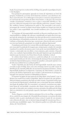 174	 |	 Blogs íntimos: Percursos de sentido no contexto discursivo do meio digital
lisado. Essa perspectiva resulta do fato do blog estar apoiado no paradigma do post,
e não da página.
Essa perspectiva pressuposta, ignorada em termos de importância no início da
pesquisa, fundamenta, já em fase de fechamento conclusivo, suas inferências ana-
líticas mais relevantes. Se as debreagens enunciativas e enuncivas são predominan-
tes em função da cena genérica do diário virtual íntimo, a cada post, elas anunciam
variados revestimentos semânticos com os quais o enunciador identifica-se. São,
por vezes, defensores de práticas de morte induzida, professores, amantes, namora-
dos, mulheres, homens, profissionais de saúde etc. De enunciador a ator social, o
personagem de si mesmo no diário virtual íntimo modula sua imagem por meio de
um caráter e uma corporalidade, mas visando corroborar com a cena enunciativa
do blog.
As estratégias de heterogeneidade mostrada no discurso contribuem para a for-
mação polifônica e dialógica de cada post, reproduzindo um sujeito discursivo que,
por meio de introjeções de estereótipos (um ethos pré-discursivo) constrói articula-
ções identitárias, reformulando seu ponto de vista ético e seu comportamento social
conforme as formações discursivas que caracterizam o discurso do outro e já tendo
em vista suas formas de apropriação em virtude do ambiente hipertextual.
A atualização pela leitura em contexto diferenciado daquele em que a enuncia-
ção enunciada foi produzida dá margem para interpretações variadas do conteúdo
visualizável na interface do monitor, pois o texto perde sua materialidade física. No
entanto, o enunciador não está alheio a essa conjuntura, pelo contrário: é baseado
nela e nas condições hipermediadas oferecidas pelo hipertexto que são produzidas
narrativas que incentivam uma leitura linear, focada, imediada e vertical.
Se o diário virtual íntimo estrutura-se a partir da exibição de si ao outro, bem
como a partir do discurso do outro, tal estratégia de orientação linear da apropriação
no labirinto hipermediático parece instituir um paradoxo: como pode suprimir o uso
de links mas também buscar a exibição pública?
Sendo o hiperlink uma das formas de heterogeneidade mostrada mais comuns
em todos os tipos de blogs, bem como uma estratégia comum nas redes sociais de
distribuição do conteúdo publicado e de incremento do número de leitores, a forma
hipermediada predomina no hipertexto. A presença de links lembra o usuário da
presença da interface hipertextual, que é instado a cada movimento na navegação a
interagir com universos narrativos multimidiáticos diversos.
O arquiteto da página do tipo particular de blog (diário virtual íntimo) a que se
destina esse estudo busca omitir os hiperlinks. Apesar da ausência de uma aprofun-
dada investigação quantitativa dos links em todos os posts, foi possível verificar que
essa ferramenta hipertextual é subutilizada, pois a maior parte dos posts analisados
não dispõe de qualquer link. Os comentários, ao contrário, constituem uma impor-
tante forma de interatividade constitutiva dos diários virtuais íntimos, relevância
que pode ser discutida, pois a própria estrutura automática de publicação dos blogs
aloca os comentários em uma posição espacial e hierárquica inferior aos conteúdo
dos posts.
Assim, chegamos a um dos objetivos principais da escrita nos blogs: a exposição
do eu a partir de uma imagem de si formada discursivamente, na tessitura da trama
narrativa entre os posts atualizada pela leitura vertical. A partir de um encontro
com o discurso do outro, mas ao mesmo tempo protegido de sua presença física, é
exercida uma sociabilidade segura. Tais elementos podem ser verificados no post
abaixo, de Chá de Hortelã:
 