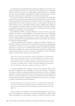 176	 |	 Blogs íntimos: Percursos de sentido no contexto discursivo do meio digital
Essa divisão entre a predominância de componentes figurativos ou temáticos tem
apenas a função de circunscrever a maneira recorrente de representar os esquemas
narrativos, uma vez que, para ser compreendido, o figurativo precisa ser assumido
por um tema que dá sentido e valor às figuras. Também, nos diários virtuais íntimos,
raramente um post pode ser qualificado como exclusivamente temático.
Os esquemas narrativos relacionados ao tempo são geralmente revestidos figu-
rativamente e tematicamente por interpretações referenciais provenientes de expe-
riências particulares do enunciador em sua vivência diária. As ancoragens em um
tempo histórico, bem como na memória coletiva, são convertidas na forma de um
relato pessoal, ou seja, o enunciador emprega recursos singulares para estilizar os
posts, integrando a memória episódica aos anais da História. As narrativas episódi-
cas individuais interagem com a memória coletiva, constituindo um texto de origem
híbrida, mas marcado por um estilo singular.
Para Halbwachs (2004), a memória individual se dá em torno de uma pessoa
definida, ela envolve sua personalidade e vida pessoal. Baseia-se nas lembranças
pessoais, com as quais o enunciador se insere em um espaço e tempo. A memória
coletiva se apóia em dados e fatos históricos e, por isso, é mais resumida e esquemá-
tica que a individual. Ela estaria distribuída no interior da sociedade, numa espécie
de quadro de passado resumido.
A memória individual do enunciador se ampara na memória semântica e na
episódica, enquanto a memória coletiva se aproxima mais dos anais, esquemáticos
e resumidos. A primeira se escora na segunda e não está inteiramente fechada e
isolada uma vez que recorre às lembranças dos outros, aos pontos de referência
fixados pela sociedade. Ela se apóia num movimento contínuo, do cotidiano e dos
acontecimentos históricos. Com o auto-relato, o indivíduo se insere na História,
ordena sua memória de acordo com os anais históricos:
Nossa vida se escoa em um movimento contínuo. Mas logo que nos voltamos para
aquilo que já se desenrolou, sempre nos é possível distribuir as suas diversas partes
entre os pontos de divisão do tempo coletivo que encontramos fora de nós, e que se
impõem de fora a todas as memórias individuais, precisamente por que eles não têm
sua origem em nenhuma delas. O tempo social assim definido seria inteiramente
exterior às durações vividas pelas consciências (Halbwachs, 2004: 75)
A memória individual existe sempre a partir de uma memória coletiva, posto
que todas as lembranças são constituídas no interior de um grupo. A origem de
várias idéias, reflexões, sentimentos, paixões que atribuímos a nós são, na verdade,
inspiradas e toda história de vida faz parte da história em geral. Somos capazes de
simular e reconstruir lembranças, a partir de um referencial social e histórico. A
memória dos outros reforça e completa a do indivíduo, para que se possa reconstruir
as imagens do passado, fazendo da lembrança:
Em larga medida uma reconstrução do passado com a ajuda de dados emprestados
do presente, e além disso, preparada por outras reconstruções feitas em épocas an-
teriores e de onde a imagem de outrora manifestou-se já bem alterada (Halbwachs,
2004: 75).
Em um contexto sócio-histórico da instantaneidade do tempo em que precisa-
mos criar estratégias de conservação e mecanismos de lembrança, o diário virtual
íntimo corresponde a uma ação reflexiva capaz de consolidar, reconstruir e simular
 