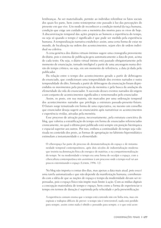 Considerações Finais	 |	 177
lembranças. Ao ser materializado, permite ao indivíduo relembrar os fatos sociais
dos quais fez parte, bem como reinterpretar este passado à luz das percepções do
presente em que vive. Um modo de reconhecer a condição mortal da raça humana,
condição que exige um cuidado com a memória dos mortos para os vivos de hoje.
A discursivização temporal das ações propicia ao homem a experiência do tempo,
ou seja só quando o tempo é significado é que pode ser medido pela experiência
humana. A temporalização narrativa estabelece assim, uma certa forma de estar no
mundo, de localização na ordem dos acontecimentos, sejam eles de ordem indivi-
dual ou coletiva.
A cena genérica dos diários virtuais íntimos sugere uma cronografia proveniente
do diário, pois o sistema de publicação gera automaticamente a data do post, acima
de cada texto. Ou seja, o diário virtual íntimo está pautado obrigatoriamente pelo
momento de enunciação, tornado inteligível a partir de uma ancoragem numa divi-
são do tempo crônico, ou seja, em um momento de referência, a data já dada pelo
publicador.
Da relação entre o tempo dos acontecimentos gerado a partir de debreagens
do enunciado, que condicionam uma temporalidade dos eventos narrados e outra
temporalidade do dito, formada a partir de debreagens da enunciação foram depre-
endidos os movimentos pela preservação da memória e pela busca da anulação da
efemeridade da vida do enunciador. A sucessão desses eventos narrados dá origem
a um conjunto de acontecimentos significados e rememorados pelo enunciador.
Assim, os posts, em sua maioria, são marcados por uma ordenação temporal
dos acontecimentos narrados que privilegia a estrutura passado-presente-futuro.
O futuro surge tematizado em forma de uma expectativa, ou mesmo um conselho
que enunciador deseja sugerir ao enunciatário após narrativizar os acontecimentos
e experiência vividas, ativadas pela memória.
Esse processo de ativação passa, necessariamente, pela estrutura coercitiva do
blog, que valoriza a estratificação do tempo em forma de enunciados referenciados
cronicamente, no qual o último post publicado está sempre em posição hierárquica
e espacial superior aos outros. Por isso, embora a continuidade do tempo seja valo-
rizada no conteúdo dos posts, as formas de apropriação no labirinto hipermidiático
estimulam a instantaneidade e a efemeridade:
O ciberespaço faz parte do processo de desmaterialização do espaço e de instanta-
neidade temporal contemporâneos, após dois séculos de industrialização moderna
que insistiu na dominação física de energia e de matérias, e na compartimentalização
do tempo. Se na modernidade o tempo era uma forma de esculpir o espaço, com a
cibercultura contemporânea nós assistimos à um processo onde o tempo-real vai aos
poucos exterminando o espaço (Lemos, 1996: 12)
No blog não importa o contar dos dias, mas apenas a data mais atual, pois essa é
uma tarefa automatizada e que não depende da manifestação humana, corroboran-
do com a idéia de que as noções de espaço e tempo da modernidade devam ser re-
pensadas, pois o espaço físico não impõe mais limite à ação. Com as mídias digitais
a concepção materialista de tempo e espaço, bem como a forma de experienciar o
tempo em termos de duração é suprimida pela velocidade e pela presentificação:
A experiência comum ensina que o tempo está correndo não em linha reta, mas em
espirais e rodopios difíceis de prever: o tempo não é irrreversível, nada está perdido
para sempre, assim como nada é obtido e possuído para sempre, e o que está acon-
 