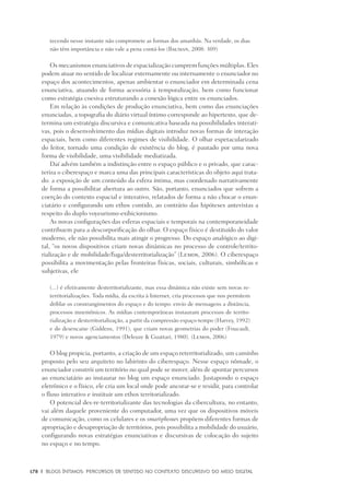 178	 |	 Blogs íntimos: Percursos de sentido no contexto discursivo do meio digital
tecendo nesse instante não compromete as formas dos amanhãs. Na verdade, os dias
não têm importância e não vale a pena contá-los (Bauman, 2008: 309)
Os mecanismos enunciativos de espacialização cumprem funções múltiplas. Eles
podem atuar no sentido de localizar externamente ou internamente o enunciador no
espaço dos acontecimentos, apenas ambientar o enunciador em determinada cena
enunciativa, atuando de forma acessória à temporalização, bem como funcionar
como estratégia coesiva estruturando a conexão lógica entre os enunciados.
Em relação às condições de produção enunciativa, bem como das enunciações
enunciadas, a topografia do diário virtual íntimo corresponde ao hipertexto, que de-
termina um estratégia discursiva e comunicativa baseada na possibilidades interati-
vas, pois o desenvolvimento das mídias digitais introduz novas formas de interação
espaciais, bem como diferentes regimes de visibilidade. O olhar espetacularizado
do leitor, tornado uma condição de existência do blog, é pautado por uma nova
forma de visibilidade, uma visibilidade mediatizada.
Daí advém também a indistinção entre o espaço público e o privado, que carac-
teriza o ciberespaço e marca uma das principais características do objeto aqui trata-
do: a exposição de um conteúdo da esfera íntima, mas coordenado narrativamente
de forma a possibilitar abertura ao outro. São, portanto, enunciados que sofrem a
coerção do contexto espacial e interativo, relatados de forma a não chocar o enun-
ciatário e configurando um ethos contido, ao contrário das hipóteses antevistas a
respeito do duplo voyeurismo-exibicionismo.
As novas configurações das esferas espaciais e temporais na contemporaneidade
contribuem para a descorporificação do olhar. O espaço físico é destituído do valor
moderno, ele não possibilita mais atingir o progresso. Do espaço analógico ao digi-
tal, “os novos dispositivos criam novas dinâmicas no processo de controle/territo-
rialização e de mobilidade/fuga/desterritorialização” (Lemos, 2006). O ciberespaço
possibilita a movimentação pelas fronteiras físicas, sociais, culturais, simbólicas e
subjetivas, ele
(...) é efetivamente desterritorializante, mas essa dinâmica não existe sem novas re-
territorializações. Toda mídia, da escrita à Internet, cria processos que nos permitem
driblar os constrangimentos do espaço e do tempo: envio de mensagens a distância,
processos mnemônicos. As mídias contemporâneas instauram processos de territo-
rialização e desterritorialização, a partir da compressão espaço-tempo (Harvey, 1992)
e do desencaixe (Giddens, 1991), que criam novas geometrias do poder (Foucault,
1979) e novos agenciamentos (Deleuze & Guattari, 1980). (Lemos, 2006)
O blog propicia, portanto, a criação de um espaço reterritorializado, um caminho
proposto pelo seu arquiteto no labirinto do ciberespaço. Nesse espaço nômade, o
enunciador constrói um território no qual pode se mover, além de apontar percursos
ao enunciatário ao instaurar no blog um espaço enunciado. Justapondo o espaço
eletrônico e o físico, ele cria um local onde pode ancorar-se e residir, para controlar
o fluxo interativo e instituir um ethos territorializado.
O potencial des-re-territorializante das tecnologias da cibercultura, no entanto,
vai além daquele proveniente do computador, uma vez que os dispositivos móveis
de comunicação, como os celulares e os smartphones propõem diferentes formas de
apropriação e desapropriação de territórios, pois possibilita a mobilidade do usuário,
configurando novas estratégias enunciativas e discursivas de colocação do sujeito
no espaço e no tempo.
 