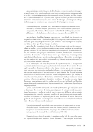 Considerações Finais	 |	 179
À capacidade desterritorializante da globalização, bem como da cibercultura cor-
responde uma força reterritorializante, que insere o sujeito em territórios marcados
e recoloca o enunciador na esfera da comunidade virtual da qual o seu blog faz par-
te. As comunidades virtuais são vistas como lugar de identificação, onde usuários de
interesses similares se associam com o intuito de interagir. E isso exige um esforço
individual, pois é uma tarefa que cada usuário deve fazer por si mesmo:
A busca frenética por identidade não é um resíduo dos tempos pré-globalização que
ainda não foi totalmente extirpado, que tende a se tornar extinto conforme a globalização
avança; ele é, pelo contrario, o efeito colateral e o subproduto da combinação das pressões
globalizantes e individualizadoras e das tensões que elas geram (Bauman, 2008:193).
A articulação global-local emerge, portanto, na centralidade das discussões a
respeito da cibercultura. Da variedade global de competências e formações discur-
sivas nas quais o sujeito pode inserir-se, ele identifica aquelas compatíveis ao ponto
de vista, ao ethos que deseja transpor na leitura.
A escolha dos temas transversais do sexo, do amor e da morte que deveriam re-
alocar as análises a respeito do eixo sujeito-espaço-tempo justificou-se em razão da
presença massiva de tais temas no conjunto dos diários virtuais íntimos analisados.
Se, inicialmente, sem qualquer fundamento científico, foi observada uma maneira
específica de enunciar a respeito desses temas que enfatizava o poder singular de
ação do indivíduo frente a ocorrências da vida cotidiana, o dispositivo metodológico
do sistema de restrições semânticas embasado em Maingueneau permitiu aprofun-
dar essa análise primária e informal.
Se as formulações em torno do conceito de sujeito no século XX inauguravam
a primazia do inconsciente, pelo qual o sujeito teria deixado de ser senhor de suas
ações, as análises do plano semântico e das figuras e temas que revestem os esque-
mas narrativos nos enunciados analisados indicam a emergência de um sujeito que,
em caráter complementar, busca organizar acontecimentos dos dramas humanos
nos quais estão envolvidos no cotidiano. Frente à imprevisibilidade que envolve as
questões amorosas, sexuais e da morte na contemporaneidade, o enunciador busca
dominar o fluxo dos episódios dramáticos cotidianos de acordo com uma lógica
humana e materialista que valoriza o saber científico, a previsibilidade e a liberdade
de escolha, em detrimento de uma lógica transcendental e sobrenatural guiada pela
imprevisibilidade.
Assim, o enunciador empreende uma tarefa performativa, que tem como ideal
a dominação dos processos da morte, a configuração do sexo em coordenadas eró-
ticas, bem como a escolha racional do parceiro amoroso. A filiação a determinado
campo discursivo engendra, portanto, um efeito de sentido de um sujeito integrado,
coerente e autônomo. As representações do sexo, do amor e da morte, filtradas a
partir de um imaginário, são incorporadas pelo indivíduo na forma de um estilo de
vida e de uma visão de mundo particular:
Um estilo de vida pode ser definido como um conjunto de práticas mais ou menos
integradas as quais o indivíduo toma pra si; não somente porque o sujeito supre com
tais práticas necessidades utilitárias, maspor que elas dão forma material a uma nar-
rativa particular da identidade do eu (self) (Giddens, 1991: 81).
Por meio desses efeitos de sentido o enunciador traduz a fé do espaço discursivo
da lógica divina em uma incerteza diante da morte. Essa tradução, no entanto,
 