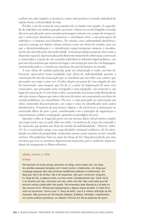 180	 |	 Blogs íntimos: Percursos de sentido no contexto discursivo do meio digital
confere um valor negativo à incerteza e outro valor positivo à vontade individual do
sujeito frente à efemeridade da vida.
Por fim, o ato da escrita de uma narrativa de si compõe esse quadro. A capacida-
de do indivíduo em unificar passado, presente e futuro na escrita biográfica tornada
discurso narrado pelo autor-narrador-personagem instaura um campo de renegocia-
ção e reinvenção identitária ao promover a articulação entre a auto-percepção do
indivíduo e o contexto sócio-histórico. No entanto, essa conformidade identitária e
narcísica emerge nos diários virtuais íntimos como um efeito de sentido, uma vez
que a desterritorialização e a virtualização espaço-temporais rompem o encadea-
mento das identificações da modernidade. A instantaneidade temporal, bem como a
dispersão espacial, representadas pela dimensão imaterial do ciberespaço convocam
o enunciador à criação de um caminho individual no labirinto hipermediático, um
percurso descontínuo que institui um lugar e um tempo por meio da e na linguagem,
reterritorializando-o e criando um simulacro da ação do homem no mundo.
A esse efeito de sentido particular pode ser relacionado o estilo, um fato di-
ferencial, apreensível numa totalidade cujo efeito de individualidade permite a
construção do ator da enunciação que se manifesta por um ethos (um caráter, que
pressupõe um corpo e uma voz). O ethos dispõe um ponto de vista singular do ator
da enunciação, uma imagem que faz de si a partir da legitimação de uma cena
enunciativa, que pressupõe uma cronografia e uma topografia, um momento e um
lugar da enunciação. A cena forja o ethos, instaurando uma forma individualizada de
articular temas e figuras que mira o discurso do outro, ora construindo um efeito de
sentido polifônico, ora monofônico. Por isso, a cada post pode ser relacionado um
ethos construído discursivamente, um corpo e uma voz identificados pela cadeia
interpretativa. A maneira de usar temas e figuras e de referenciar a enunciação no
enunciado difere de post a post, corroborando com o princípio de organização e
sistematização analítica empregado, aportado no paradigma do post.
Quando o ethos ao longo dos posts em um mesmo diário virtual íntimo compõe
um corpo total é que se pode falar em estilo, “recorrência de traços de conteúdo e
de expressão, que produz um efeito de sentido de individualidade”. (Discini, 2003:
31) Se o enunciador atinge essa especificidade estrutural estilística, ele foi intro-
duzido na ordem da propriedade, traduzindo autoria como estatuto social e sentido
estético. Daí podermos falar no autor de Drops da Fal, blog desenvolvido por uma
escritora que teve as narrativas hipertextuais transcritas para o ambiente impresso,
depois de transpostos os filtros editoriais:
sábado, outubro 4, 2008
A Maira
Fal Azevedo há muito tempo alimenta um blog, como todos nós. Um blog
de opiniões pessoais lançadas com muito humor e melancolia. Um blog que
congrega pessoas das mais diversas tendências políticas e existenciais. Um
blog que não é de direita, não é de esquerda, não quer convencer ninguém,
é o blog da Fal, a palavra certa, na hora certa. Simplesmente isso. Você vai lá
e se diverte com ela, conversa com ela, sofre com ela. Mas você sabe que Fal
escreve outras coisas além dos posts. Fal enveredou pela literatura e já está no
seu terceiro livro: Minúsculos assassinatos e alguns copos de leite. E neste livro
você vai encontrar “carne crua” e “doce de leite”, que é a melhor definição de Fal
Azevedo. Não procure em Fal Danieis Galeras, Ruffatos, Mirisolas, Calcanhottos
em surtos poético-psicóticos, ou Jabutis. Procure em Fal as palavras de quem
 