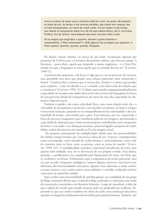 Considerações Finais	 |	 181
chora na cama, de quem usou o primeiro sutiã Du Loren, de quem não esquece
os bolos da avó, do tempo e dos amores perdidos, das noites sem respirar, dos
e-mails desesperados, do cheiro de maçã verde. E é por essas e mais tantas,
que estarei no lançamento deste livro da Fal pela editora Rocco, dia 9, na livraria
Prefácio, Rio de Janeiro. Aproveitando aqui para convidar todos vocês.
Há os elogios que engordam o eguinho, deixam a gente bestinha e
mascaradinha. (“Mais mascarada??”, dirão alguns) Há os elogios que aquecem. A
Maira aquece. Querida, querida, querida. Obrigada.
Os diários virtuais íntimos, na busca de um estilo, incorporam algumas das
propostas de Calvino para a Literatura do próximo milênio, que buscam atingir “a
literatura – quero dizer, aquela que responde a nossas exigências – é a Terra Pro-
metida em que a linguagem se torna aquilo que na verdade deveria ser” (Calvino,
1990:72).
A primeira das propostas, a da leveza é algo que se cria no processo de escrever,
uma gravidade sem peso que propõe uma relação particular entre melancolia e
humor: “A melancolia é a tristeza que se tornou leve, humor é o cómico que perdeu
peso corpóreo... e põe em dúvida o eu e o mundo, com toda a rede de relações que
o constituem” (Calvino, 1990: 32). O objeto aqui tratado congrega paradoxalmente
a opacidade do mundo como dado referencial com a leveza da linguagem em busca
de uma precisão dotada de transparência por meio de uma alta capacidade de abs-
tração e figurativização.
Também a rapidez, não como velocidade física, mas como relação entre ela e a
velocidade de pensamento e raciocínio, corresponde à economia, ao ritmo e à lógica
essencial da narração, apoiando-se no compartilhamento da continuidade e descon-
tinuidade do tempo, conectando post a post. Essa narração, por vez, empreende a
força do processo imaginativo que transforma palavras em imagens, aproveitando a
capacidade de abstração que o texto escrito propicia, trabalhando com o imaginário
do leitor e evocando a sua abstração pictórica, processo ligado à proposta da visibi-
lidade, ordem literária em um mundo na Era da imagem visual.
Da proposta subsequente da multiplicidade advém uma das potencialidades
dos diários virtuais íntimos que concretiza a ideia de um “romance contemporâneo
como enciclopédia, como método de conhecimento e, principalmente, como rede
de conexões entre os fatos, entre as pessoas, entre as coisas do mundo.” (Calvi-
no, 1990: 121). A multiplicidade reproduz o potencial virtualizante do texto, pois
quanto mais múltiplo, mas ele se desvincula de seu próprio sentido. Está aberta,
portanto, a problemática da complexificação hipertextual do texto, um fluxo que
se estabelece na leitura. Enfatizamos aqui a importância do termo potencial, uma
vez que na rede, imigrantes analógicos e nativos digitais convivem, mas fazem usos
diferentes das funcionalidades interativas. Quanto mais aberturas o autor confere
ao texto, maior é o seu caráter nativo, mais múltiplo é o sentido, confiando ao leitor
o percurso na espiral do sentido.
Seja o estilo como uma totalidade de um blog apenas, ou a totalidade de um grupo
de blogs, é possível afirmar que o estilo dos blogs analisados se relaciona a um modo
de enunciação característico da literatura feminina. Longe de reproduzir a idéia de
que o objeto de estudo aqui tratado somente pode ser produzido por mulheres, de-
preende-se que esse estilo é também um efeito de estilo, uma construção discursiva
apoiada no imaginário da literatura desenvolvida pela autoria feminina. Também, não
 