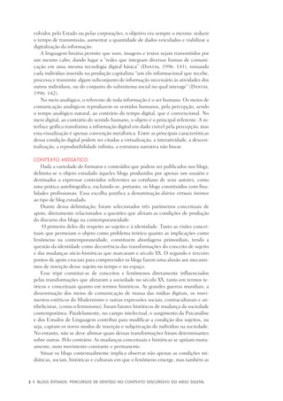 2	 |	 Blogs íntimos: Percursos de sentido no contexto discursivo do meio digital
volvidos pelo Estado ou pelas corporações, o objetivo era sempre o mesmo: reduzir
o tempo de transmissão, aumentar a quantidade de dados veiculados e viabilizar a
digitalização da informação.
A linguagem binária permite que sons, imagens e textos sejam transmitidos por
um mesmo cabo, dando lugar a “redes que integram diversas formas de comuni-
cação em uma mesma tecnologia digital básica” (Dantas, 1996: 141), tornando
cada indivíduo inserido na produção capitalista “um elo informacional que recebe,
processa e transmite algum subconjunto de informação necessário às atividades dos
outros indivíduos, ou do conjunto do subsistema social no qual interage” (Dantas,
1996: 142).
No meio analógico, o referente de toda informação é o ser humano. Os meios de
comunicação analógicos reproduzem os sentidos humanos, pela percepção, sendo
o tempo analógico natural, ao contrário do tempo digital, que é convencional. No
meio digital, ao contrário do sentido humano, o objeto é o principal referente. A in-
terface gráfica transforma a informação digital em dado visível pela percepção, mas
esta visualização é apenas convenção metáforica. Entre as principais características
dessa condição digital podem ser citadas a virtualização, a interatividade, a descen-
tralização, a reprodutibilidade infinita, a estrutura narrativa não linear.
Contexto midiático
Dada a variedade de formatos e conteúdos que podem ser publicados nos blogs,
delimita-se o objeto estudado àqueles blogs produzidos por apenas um usuário e
destinados a expressar conteúdos referentes ao cotidiano de seus autores, como
uma prática autobiográfica, excluindo-se, portanto, os blogs constituídos com fina-
lidades profissionais. Essa escolha justifica a denominação diários virtuais íntimos
ao tipo de blog estudado.
Diante dessa delimitação, foram selecionados três parâmetros conceituais de
apoio, diretamente relacionados a questões que afetam as condições de produção
do discurso dos blogs na contemporaneidade.
O primeiro deles diz respeito ao sujeito e à identidade. Tanto as visões concei-
tuais que permeiam o objeto como problema teórico quanto as implicações como
fenômeno na contemporaneidade, constituem abordagens primordiais, tendo a
questão da identidade como decorrência das transformações do conceito de sujeito
e das mudanças sócio-históricas que marcaram o século XX. O segundo e terceiro
pontos de apoio cruciais para compreender os blogs fazem uma alusão aos mecanis-
mos de inserção desse sujeito no tempo e no espaço.
Esse tripé constitui-se de conceitos e fenômenos diretamente influenciados
pelas transformações que afetaram a sociedade no século XX, tanto em termos te-
óricos e conceituais quanto em termos históricos. As grandes guerras mundiais, a
disseminação dos meios de comunicação de massa das mídias digitais, os movi-
mentos estéticos do Modernismo e outras expressões sociais, contraculturais e an-
tibelicistas, (como o feminismo), foram fatores históricos de mudança da sociedade
contemporânea. Paralelamente, no campo intelectual, o surgimento da Psicanálise
e dos Estudos de Linguagem contribui para modificar a condição dos sujeitos, ou
seja, captam os novos modos de inserção e subjetivação do indivíduo na sociedade.
No entanto, não se deve afirmar quais dessas transformações foram determinantes
sobre outras. Pelo contrário. As mudanças conceituais e históricas se apóiam mutu-
amente, num movimento constante e permanente.
Situar os blogs contextualmente implica observar não apenas as condições mi-
diáticas, sociais, históricas e culturais em que o fenômeno emerge, mas também as
 