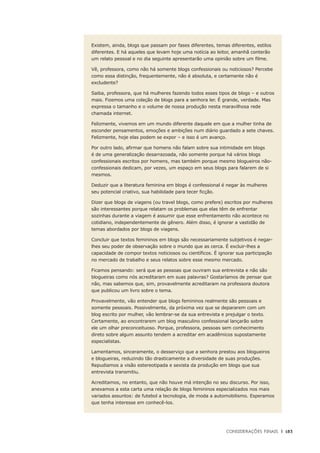Considerações Finais	 |	 183
Existem, ainda, blogs que passam por fases diferentes, temas diferentes, estilos
diferentes. E há aqueles que levam hoje uma notícia ao leitor, amanhã conterão
um relato pessoal e no dia seguinte apresentarão uma opinião sobre um filme.
Vê, professora, como não há somente blogs confessionais ou noticiosos? Percebe
como essa distinção, frequentemente, não é absoluta, e certamente não é
excludente?
Saiba, professora, que há mulheres fazendo todos esses tipos de blogs – e outros
mais. Fizemos uma coleção de blogs para a senhora ler. É grande, verdade. Mas
expressa o tamanho e o volume de nossa produção nesta maravilhosa rede
chamada internet.
Felizmente, vivemos em um mundo diferente daquele em que a mulher tinha de
esconder pensamentos, emoções e ambições num diário guardado a sete chaves.
Felizmente, hoje elas podem se expor – e isso é um avanço.
Por outro lado, afirmar que homens não falam sobre sua intimidade em blogs
é de uma generalização desarrazoada, não somente porque há vários blogs
confessionais escritos por homens, mas também porque mesmo blogueiros não-
confessionais dedicam, por vezes, um espaço em seus blogs para falarem de si
mesmos.
Deduzir que a literatura feminina em blogs é confessional é negar às mulheres
seu potencial criativo, sua habilidade para tecer ficção.
Dizer que blogs de viagens (ou travel blogs, como prefere) escritos por mulheres
são interessantes porque relatam os problemas que elas têm de enfrentar
sozinhas durante a viagem é assumir que esse enfrentamento não acontece no
cotidiano, independentemente de gênero. Além disso, é ignorar a vastidão de
temas abordados por blogs de viagens.
Concluir que textos femininos em blogs são necessariamente subjetivos é negar-
lhes seu poder de observação sobre o mundo que as cerca. É excluir-lhes a
capacidade de compor textos noticiosos ou científicos. É ignorar sua participação
no mercado de trabalho e seus relatos sobre esse mesmo mercado.
Ficamos pensando: será que as pessoas que ouviram sua entrevista e não são
blogueiras como nós acreditaram em suas palavras? Gostaríamos de pensar que
não, mas sabemos que, sim, provavelmente acreditaram na professora doutora
que publicou um livro sobre o tema.
Provavelmente, vão entender que blogs femininos realmente são pessoais e
somente pessoais. Possivelmente, da próxima vez que se depararem com um
blog escrito por mulher, vão lembrar-se da sua entrevista e prejulgar o texto.
Certamente, ao encontrarem um blog masculino confessional lançarão sobre
ele um olhar preconceituoso. Porque, professora, pessoas sem conhecimento
direto sobre algum assunto tendem a acreditar em acadêmicos supostamente
especialistas.
Lamentamos, sinceramente, o desserviço que a senhora prestou aos blogueiros
e blogueiras, reduzindo tão drasticamente a diversidade de suas produções.
Repudiamos a visão estereotipada e sexista da produção em blogs que sua
entrevista transmitiu.
Acreditamos, no entanto, que não houve má intenção no seu discurso. Por isso,
anexamos a esta carta uma relação de blogs femininos especializados nos mais
variados assuntos: de futebol a tecnologia, de moda a automobilismo. Esperamos
que tenha interesse em conhecê-los.
 
