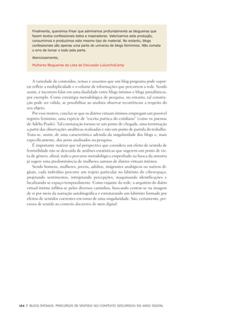 184	 |	 Blogs íntimos: Percursos de sentido no contexto discursivo do meio digital
Finalmente, queremos frisar que admiramos profundamente as blogueiras que
fazem textos confessionais belos e inspiradores. Valorizamos esta produção,
consumimos e produzimos este mesmo tipo de material. No entanto, blogs
confessionais são apenas uma parte do universo de blogs femininos. Não cometa
o erro de tomar o todo pela parte.
Atenciosamente,
Mulheres Blogueiras da Lista de Discussão LuluzinhaCamp
A variedade de conteúdos, temas e assuntos que um blog-programa pode supor-
tar reflete a multiplicidade e o volume de informações que percorrem a rede. Sendo
assim, é incorreto falar em uma dualidade entre blogs íntimos e blogs jornalísticos,
por exemplo. Como estratégia metodológica de pesquisa, no entanto, tal constru-
ção pode ser válida, se possibilitar ao analista observar recorrências a respeito do
seu objeto.
Por esse motivo, conclui-se que os diários virtuais íntimos empregam um possível
registro feminino, uma espécie de “escrita poética do cotidiano” (como os poemas
de Adélia Prado). Tal constatação tornou-se um ponto de chegada, uma terminação
a partir das observações analíticas realizadas e não um ponto de partida do trabalho.
Trata-se, assim, de uma característica advinda da singularidade dos blogs e, mais
especificamente, dos posts analisados na pesquisa.
É importante matizar que tal perspectiva que considera um efeito de sentido de
feminilidade não se descuida de análises estatísticas que sugerem um ponto de vis-
ta de gênero, afinal, todo o percurso metodológico empenhado na busca da amostra
já sugere uma predominância de mulheres autoras de diários virtuais íntimos.
Sendo homens, mulheres, jovens, adultos, imigrantes analógicos ou nativos di-
gitais, cada indivíduo percorre um trajeto particular no labirinto do ciberespaço,
projetando sentimentos, introjetando percepções, maquinando identificações e
localizando-se espaço-temporalmente. Como viajante da rede, o arquiteto do diário
virtual íntimo infiltra-se pelos diversos caminhos, buscando centrar-se na imagem
de si por meio da narração autobiográfica e estruturando um labirinto formado por
efeitos de sentidos coerentes em torno de uma singularidade. São, certamente, per-
cursos de sentido no contexto discursivo do meio digital.
 