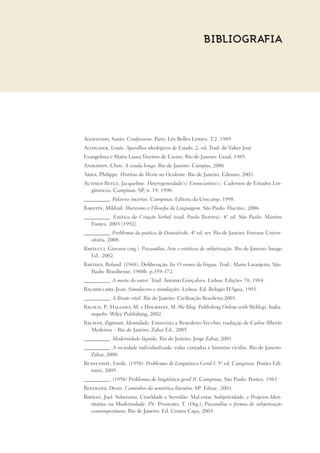 BIBLIOGRAFIA
Agostinho, Santo. Confessions. Paris: Lês Belles Lettres. T.2. 1989
Althusser, Louis. Aparelhos ideológicos de Estado. 2. ed. Trad. de Valter José
Evangelista e Maria Laura Viveiros de Castro. Rio de Janeiro: Graal, 1985.
Anderson, Chris. A cauda longa. Rio de Janeiro: Campus, 2006
Aries, Philippe. História da Morte no Ocidente. Rio de Janeiro: Ediouro, 2003.
Authier-Revuz, Jacqueline. Heterogeneidade(s) Enunciativa(s). Cadernos de Estudos Lin-
güísticos, Campinas, SP, n. 19, 1990.
__________. Palavras incertas. Campinas: Editora da Unicamp, 1998.
Bakhtin, Mikhail. Marxismo e Filosofia da Linguagem. São Paulo: Hucitec, 2006.
__________. Estética da Criação Verbal (trad. Paulo Bezerra). 4ª ed. São Paulo: Martins
Fontes, 2003 [1992].
__________. Problemas da poética de Dostoiévski. 4ª ed. rev. Rio de Janeiro: Forense Univer-
sitária, 2008.
Bartucci, Giovana (org.). Psicanálise, Arte e estéticas de subjetivação. Rio de Janeiro: Imago
Ed., 2002.
Barthes, Roland. (1968), Deliberação. In: O rumor da língua. Trad.: Mario Laranjeira. São-
Paulo: Brasiliense, 1988b. p.359-372.
__________. A morte do autor. Trad. Antonio Gonçalves. Lisboa: Edições 70, 1984.
Baudrillard, Jean. Simulacros e simulações. Lisboa: Ed. Relógio D’Agua, 1991.
__________. A Ilusão vital. Rio de Janeiro: Civilização Brasileira.2001.
Bausch, P., Haughey, M. e Hourihan, M. We Blog: Publishing Online with Weblogs. India-
nopolis: Wiley Publishing, 2002.
Bauman, Zigmunt. Identidade: Entrevista a Benedetto Vecchio; tradução de Carlos Alberto
Medeiros – Rio de Janeiro: Zahar Ed., 2005
__________. Modernidade líquida. Rio de Janeiro: Jorge Zahar, 2001
__________. A sociedade individualizada: vidas contadas e histórias vividas. Rio de Janeiro:
Zahar, 2008.
Benveniste, Emile. (1958). Problemas de Lingüística Geral I. 5ª ed. Campinas: Pontes Edi-
tores, 2005.
__________. (1958) Problemas de lingüística geral II. Campinas, São Paulo: Pontes, 1983
Bertrand, Denis. Caminhos da semiótica literária. SP: Edusc. 2003.
Birman, Joel. Soberania, Crueldade e Servidão: Mal-estar, Subjetividade, e Projetos Iden-
titários na Modernidade. IN: Pinheiro, T. (Org.), Psicanálise e formas de subjetivação
contemporâneas. Rio de Janeiro: Ed. Contra Capa, 2003.
 