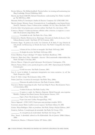 186	 |	 Blogs íntimos: Percursos de sentido no contexto discursivo do meio digital
Blood, Rebecca. The Weblog handbook. Practical advice on creating and maintaining your
Blog, Cambridge: Perseus Publishing, 2002.
Bolter, Jay David; GRUSIN, Richard. Remediation: understanding New Media. Cambrid-
ge: The MIT Press, 2000.
Brandão, Helena N. Introdução à Análise do Discurso. Campinas: Ed. UNICAMP, 1991.
Bruner, Jerome; Weisser, Susan. A invenção do ser: A autobiografia e suas formas.Olson,
David R.; Torrance, Nancy: Cultura escrita e oralidade: 141-161, Ática, São Paulo, 1995.
Calvino, Ítalo. Seis propostas para o próximo milênio. São Paulo: Cia. das Letras, 1990.
Castells, Manuel. A Galáxia da Internet: reflexões sobre a Internet, os negócios e a socie-
dade. Rio de Janeiro: Jorge Zahar, 2003.
__________. A sociedade em rede. São Paulo: Paz e Terra, 2008
Charaudeau, Patrick e Maingueneau, Dominique. Dicionário de Análise do discurso. Trad.:
Fabiana Komesu (coord.). São Paulo, SP: Ed. Contexto. 2004.
Chartier. Roger. “As práticas da escrita”. In: Chartier, R. & Ariès, P. (org.) História da
vida privada: da Renascença ao Século das Luzes. São Paulo: Companhia das Letras,
1990.
__________. A leitura do livro: do leitor ao navegador. São Paulo: Ed.Unesp, 2000
__________. Os desafios da escrita. São Paulo: Ed.Unesp, 2002.
Chauí, Marilena. O que é ideologia? 19ª edição. São Paulo: Brasiliense, 1980.
Coracini, Maria José (Org.). Identidade e discurso: (Des)construindo subjetividades.São
Paulo: Ed.Argos e Unicamp, 2003.
Dantas, Marcos. A lógica do capital informação. Rio de Janeiro: Contraponto, 1996.
Discini, Norma. Diário e carta: questões de genêro e estilo. 2005. (Apresentação de Trabalho/
Comunicação).
__________. O estilo nos textos. São Paulo: Contexto, 2003.
Eco, U. Lector in fabula. A cooperação interpretativa nos textos narrativos. 2a. ed. São
Paulo: Perspectiva, 2002.
Elias, N. Sobre o tempo. Rio de Janeiro: Zahar, 1998.
Fiorin, José Luiz. As astúcias da enunciação. São Paulo: Ática, 2006a
__________. Elementos da análise do discurso. São Paulo: Contexto, 2006b.
Foucault, Michel. Arqueologia do saber. Trad. Luiz Felipe B. Neves. Rio de Janeiro: Foren-
se Universitária, 2002.
__________. A ordem do discurso. São Paulo: Loyola, 1996.
__________. O sujeito e o poder. In: Dreyfus, Rabinow. Michel Foucault, uma trajetória
filosófica. Tradução Vera Porto Carreiro. Rio de Janeiro: Forense, 1995.
__________. Vigiar e Punir. Rio de Janeiro: Vozes, 2000.
__________. O que é um autor? Lisboa: Passagens/Vega, 1992.
Freud, Sigmund.. (1950) [1895]. Projeto para uma psicologia científica. SEB 1.
Gagnebin, Jeanne Marie, Lembrar escrever esquecer. São Paulo: Editora 34, 2006
Gomes, Mayra Rodrigues. Poder no jornalismo. São Paulo, Edusp e Hacker Editores, 2003.
Giddens, Anthony. A transformação da intimidade. São Paulo: Ed. Unesp, 1994.
__________. As conseqüências da modernidade. São Paulo: Ed. Unesp, 1991.
Hall, Stuart. A identidade cultural na Pós-Modernidade. Rio de Janeiro: DP&A Editora,
2000.
Halbwachs, Maurice. A Memória Coletiva. SP: Vértice, 2004.
 