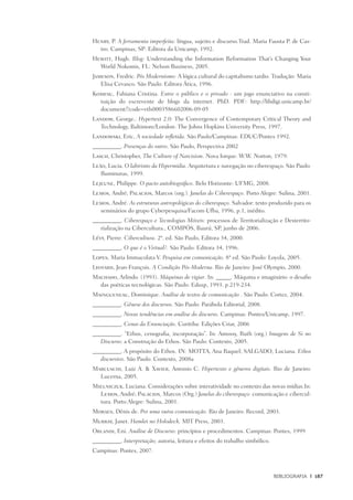 Bibliografia	 |	 187
Henry, P. A ferramenta imperfeita: língua, sujeito e discurso.Trad. Maria Fausta P. de Cas-
tro. Campinas, SP: Editora da Unicamp, 1992.
Hewitt, Hugh. Blog: Understanding the Information Reformation That’s Changing Your
World Nokomis, FL: Nelson Business, 2005.
Jameson, Fredric. Pós Modernismo: A lógica cultural do capitalismo tardio. Tradução: Maria
Elisa Cevasco. São Paulo: Editora Ática, 1996.
Komesu, Fabiana Cristina. Entre o público e o privado : um jogo enunciativo na consti-
tuição do escrevente de blogs da internet. PhD. PDF: http://libdigi.unicamp.br/
document/?code=vtls0003586602006-09-05	
Landow, George.. Hypertext 2.0: The Convergence of Contemporary Critical Theory and
Technology, Baltimore/London: The Johns Hopkins University Press, 1997.
Landowski, Eric, A sociedade refletida. São Paulo/Campinas: EDUC/Pontes 1992.
__________. Presenças do outro. São Paulo, Perspectiva 2002
Lasch, Christopher, The Culture of Narcisism. Nova Iorque: W.W. Norton, 1979.
Leão, Lucia. O labirinto da Hipermídia. Arquitetura e navegação no ciberespaço. São Paulo:
Iluminuras, 1999.
Lejeune, Philippe. O pacto autobiográfico. Belo Horizonte: UFMG, 2008.
Lemos, André; Palacios, Marcos (org.). Janelas do Ciberespaço. Porto Alegre: Sulina, 2001.
Lemos, André. As estruturas antropológicas do ciberespaço. Salvador: texto produzido para os
seminários do grupo Cyberpesquisa/Facom-Ufba, 1996, p.1, inédito.
__________. Ciberespaço e Tecnologias Móveis: processos de Territorialização e Desterrito-
rialização na Cibercultura., COMPÓS, Baurú, SP, junho de 2006.
Lévy, Pierre. Cibercultura. 2ª. ed. São Paulo, Editora 34, 2000.
__________. O que é o Virtual?. São Paulo: Editora 34, 1996.
Lopes, Maria Immacolata V. Pesquisa em comunicação. 8ª ed. São Paulo: Loyola, 2005.
Lyotard, Jean-François. A Condição Pós-Moderna. Rio de Janeiro: José Olympio, 2000.
Machado, Arlindo. (1993). Máquinas de vigiar. In: _____. Máquina e imaginário: o desafio
das poéticas tecnológicas. São Paulo: Edusp, 1993. p.219-234.
Maingueneau, Dominique. Análise de textos de comunicação . São Paulo: Cortez, 2004.
__________. Gênese dos discursos. São Paulo: Parábola Editorial, 2008.
__________. Novas tendências em análise do discurso. Campinas: Pontes/Unicamp, 1997.
__________. Cenas da Enunciação. Curitiba: Edições Criar, 2006
__________. “Ethos, cenografia, incorporação”. In: Amossy, Ruth (org.) Imagens de Si no
Discurso: a Construção do Ethos. São Paulo: Contexto, 2005.
__________. A propósito do Ethos. IN: MOTTA, Ana Raquel; SALGADO, Luciana. Ethos
discursivo. São Paulo: Contexto, 2008a
Marcuschi, Luiz A. & Xavier, Antonio C. Hipertexto e gêneros digitais. Rio de Janeiro:
Lucerna, 2005.
Mielniczuk, Luciana. Considerações sobre interatividade no contexto das novas mídias.In:
Lemos, André; Palacios, Marcos (Org.) Janelas do ciberespaço: comunicação e cibercul-
tura. Porto Alegre: Sulina, 2001.
Moraes, Dênis de. Por uma outra comunicação. Rio de Janeiro: Record, 2003.
Murray, Janet. Hamlet no Holodeck. MIT Press, 2003.
Orlandi, Eni. Análise de Discurso: princípios e procedimentos. Campinas: Pontes, 1999
__________. Interpretação; autoria, leitura e efeitos do trabalho simbólico.
Campinas: Pontes, 2007.
 