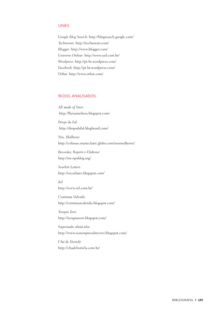 Bibliografia	 |	 189
Links
Google Blog Search: http://blogsearch.google.com/
Technorati: http://technorati.com/
Blogger: http://www.blogger.com/
Universo Online: http://www.uol.com.br/
Wordpress: http://pt-br.wordpress.com/
Facebook: http://pt-br.wordpress.com/
Orkut: http://www.orkut.com/
Blogs analisados:
All made of Stars
http://flaviamelissa.blogspot.com/
Drops da Fal
http://dropsdafal.blogbrasil.com/
Nós, Mulheres
http://colunas.marieclaire.globo.com/nosmulheres/
Recordar, Repetir e Elaborar
http://rre.opsblog.org/
Scarlett Letters
http://escarlates.blogspot.com/
Zel
http://www.zel.com.br/
Continua Valendo
http://continuavalendo.blogspot.com/
Terapia Zero
http://terapiazero.blogspot.com/
Supernado obstáculos
http://www.eusempresobrevivo.blogspot.com/
Chá de Hortelã
http://chadehortela.com.br/
 