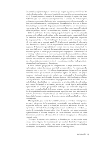 INtrodução	 |	 3
circunstâncias epistemológicas e teóricas que surgem a partir da intersecção dos
estudos de cibercultura sobre os meios digitais e com as diversas perspectivas ana-
líticas de tais fenômenos, advindas de áreas como Psicologia, Linguística e Teoria
da Informação. Fato comunicacional pertencente ao contexto das mídias digitais,
os blogs expressam as condições sociais e históricas contemporâneas, marcadas por
diversas transformações face às conjunturas da modernidade, relativas às formas
de subjetivação e aos modos de posicionamentos identitários, aos mecanismos de
representação das conjunções espaciais e temporais, bem como aos modelos de vi-
sibilidade pública e privada e às arquiteturas da memória na contemporaneidade.
Independentemente do termo empregado para nomeá-la, seja pós-modernidade,
segunda modernidade, modernidade tardia, alta modernidade, modernidade líqui-
da, sociedade da informação ou sociedade pós-industrial, a época do surgimento
dos blogs caracteriza-se pelas remodelações do contexto social, econômico e cultu-
ral, principalmente ao longo do século XX. O advento da sociedade da informação
teria determinado a crise da idéia de progresso e de história unitária, ambas criações
burguesas do Iluminismo que admitiam o homem como ser único, caracterizado por
uma identidade coesa e racional. Teria ocorrido, portanto, uma ruptura do projeto
moderno, apoiado na emancipação humana a partir do progresso. O movimento não
se restringe exclusivamente ao campo social, estendendo-se ao aos âmbitos cultural
e acadêmico. Enquanto uma das palavras-chave do modernismo é paranóia, que
presume uma unidade em torno da identidade, na pós-modernidade ela é substitu-
ída pela esquizofrenia, uma concepção da personalidade com base na fragmentação
e instabilidade da linguagem e do discurso.
É nesse contexto que podem ser compreendidos os blogs, ferramentas para a
exploração do caráter disperso da identidade contemporânea. No entanto, predo-
mina aqui uma perspectiva critica frente às perspectivas do pós-moderno, princi-
palmente aquelas que acentuam um aspecto de ruptura em relação a um projeto
moderno, enfatizando um aspecto oscilativo de continuidade e descontinuidade
com base na concepção de liquidez. Zygmunt Bauman (2001) utiliza a metáfora da
fluidez para marcar a especificidade do estágio presente da era moderna, dada sua
maleabilidade e flexibilidade em contraposição ao artefato sólido. A modernidade
seria, assim, fluida desde a sua concepção, um processo de liquefação dos sólidos
representados por sistemas que persistem no tempo e por sedimentos do passado
no presente, com a finalidade de limpar a área para novos e mais aperfeiçoados sóli-
dos. Esse processo de derretimento determina, segundo o autor, uma nova condição
humana, modificando conceitos básicos em torno dos quais as narrativas ortodoxas
da condição humana tendem a se desenvolver, como a individualidade e a relação
tempo/espaço.
O computador, para Sherry Turkle (1997), exerce na sociedade contemporânea
um papel não apenas de ferramenta de comunicação, mas também de transfor-
mação dos modos de cognição e interações perceptivas. O sistema de redes em
expansão da Internet altera as configurações sociais e culturais da sociedade. As
janelas do computador oferecem vários níveis de material com acesso simultâneo
e permitem que os usuários naveguem em várias direções e trabalhem em vários
documentos, arquivos ou softwares, além de poderem interagir com as informações,
reagindo a elas.
Na cultura da interface e da simulação, as identificações são processadas na in-
teração com a máquina. Da mesma maneira que a cultura da interface fragmentada
em janelas torna-se uma metáfora para pensar no eu como um sistema múltiplo e
heterogêneo, o computador simboliza a condição contemporânea:
 