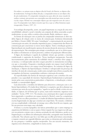 4	 |	 Blogs íntimos: Percursos de sentido no contexto discursivo do meio digital
Os sonhos e os animais eram os objetos-cifra de Freud e de Darwin, os objetos-cifra
do modernismo. Ao longo da última década, o computador tornou-se um objeto-cifra
do pós-modernismo. O computador transporta-nos para além do nosso mundo de
sonhos e animais, pois permite-nos contemplar uma vida mental que existe na ausên-
cia dos corpos. Permite-nos contemplar objetos que não requerem seres de carne e
osso. O computador é um objeto evocativo que leva a que as velhas fronteiras sejam
renegociadas (Turkle, 1997: 31)
A tecnologia desempenha, assim, um papel importante na criação de uma nova
sensibilidade cultural e social e introduz um conjunto de idéias associadas ao pós-
modernismo, ou seja, reifica a estética descentrada, fluida, nãolinear e opaca.
As formas de interação com as janelas do computador mimetizam os dois mo-
delos lógicos de relação entre os meios de comunicação, fenômeno denominado
por Bolter e Grusin (2000: 50) como “remediação”: a representação de um meio de
comunicação em outro, de tamanha importância para a compreensão dos fluxos de
comunicação por caracterizar os novos meios digitais. Tanto a imediação quanto a
hipermediação são manifestações opostas do mesmo desejo de atravessar os limites
da representação. São estratégias para atingir a remediação, que só se efetiva quan-
do ambos os fenômenos se fazem presentes, embora em proporções diferenciadas.
A lógica da imediação é aquela da realidade virtual, que permite a imersão,
condicionada à supressão da interface. Nessa imediação transparente, buscada
incessantemente pelos entusiastas da realidade virtual, a interface deve apagar a
si mesma, e o telespectador não deve sequer perceber os instrumentos tecnológi-
cos que o circundam. Enquanto a imediação propõe um espaço visual unificado,
a hipermediação oferece um espaço visual heterogêneo. Ao contrário da lógica da
imediação, o objetivo da hipermediação é lembrar o telespectador da presença da
interface do meio de comunicação, tendo como exemplo mais efetivo as janelas dos
navegadores da Internet, manipuladas conforme a interação do usuário.
As especificidades das formas de interação cognitivas com a interface do com-
putador e sua capacidade de imersão e hipermediação fundamentam-se principal-
mente pelas suas características particulares: o hipertexto, a virtualização, a intera-
tividade e a narratividade digital.
Leão desenvolve a metáfora do labirinto para descrever a interação com o am-
biente hipermídiatico. O criador desse labirinto é o arquiteto, que deve planejar sua
estrutura por meio da escrita topográfica, “aquela na qual se divide o texto em uni-
dades, os tópicos, de tal forma que se possa, num outro momento, organizar essas
unidades.” (Leão, 1999: 111). No entanto, essa construção deve seguir um projeto
bem organizado e considerar um espaço mutável e flexível, como faz a arquitetura
oriental. Com seu olhar panorâmico, o criador do labirinto hipermídiatico articula a
escrita fragmentada em algo que constitui um corpo finito. No entanto, o labirinto
em sua complexidade e infinitude só emerge com o olhar local do seu viajante, que
faz um percurso sem mapa, mas calculado.
A leitura e a escrita topográfica são táticas primordiais que o autor emprega na
arquitetura do labirinto e com as quais o leitor-viajante faz sua viagem na rede que,
em seu primeiro contato com o sistema acentrado da rede labiríntica, perde-se na
fragmentação e no dilúvio de informações oferecidas, navegando num mundo des-
conhecido. Nas seleções que faz e nos links que escolhe pela leitura concentrada,
o viajante constrói um segundo labirinto, que reúne os elementos pré-selecionados
de sua pesquisa e também aqueles inesperados. Em um terceiro momento, ele
organiza esses elementos, congelando-os numa escrita. 	
 