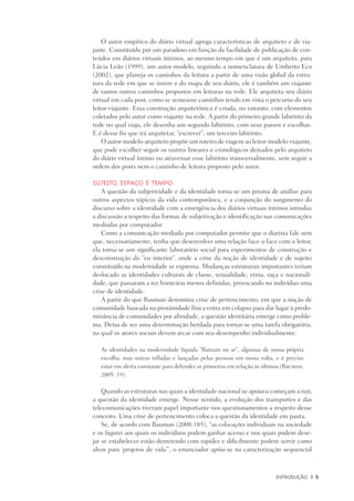 INtrodução	 |	 5
O autor empírico do diário virtual agrega características de arquiteto e de via-
jante. Constituído por um paradoxo em função da facilidade de publicação de con-
teúdos em diários virtuais íntimos, ao mesmo tempo em que é um arquiteto, para
Lúcia Leão (1999), um autor-modelo, seguindo a nomenclatura de Umberto Eco
(2002), que planeja os caminhos da leitura a partir de uma visão global da estru-
tura da rede em que se insere e do mapa de seu diário, ele é também um viajante
de tantos outros caminhos propostos em leituras na rede. Ele arquiteta seu diário
virtual em cada post, como se semeasse caminhos tendo em vista o percurso do seu
leitor-viajante. Essa construção arquitetônica é criada, no entanto, com elementos
coletados pelo autor como viajante na rede. A partir do primeiro grande labirinto da
rede no qual viaja, ele desenha um segundo labirinto, com seus passos e escolhas.
E é desse fio que irá arquitetar, “escrever”, um terceiro labirinto.
O autor-modelo-arquiteto propõe um roteiro de viagem ao leitor-modelo-viajante,
que pode escolher seguir os rastros lineares e cronológicos deixados pelo arquiteto
do diário virtual íntimo ou atravessar esse labirinto transversalmente, sem seguir a
ordem dos posts nem o caminho de leitura proposto pelo autor.
Sujeito, espaço e tempo
A questão da subjetividade e da identidade torna-se um prisma de análise para
outros aspectos tópicos da vida contemporânea, e a conjunção do surgimento do
discurso sobre a identidade com a emergência dos diários virtuais íntimos introduz
a discussão a respeito das formas de subjetivação e identificação nas comunicações
mediadas por computador.
Como a comunicação mediada por computador permite que o diarista fale sem
que, necessariamente, tenha que desenvolver uma relação face-a-face com o leitor,
ela torna-se um significante laboratório social para experimentos de construção e
desconstrução do “eu interior”, onde a crise da noção de identidade e de sujeito
constituído na modernidade se expressa. Mudanças estruturais importantes teriam
deslocado as identidades culturais de classe, sexualidade, etnia, raça e nacionali-
dade, que passaram a ter fronteiras menos definidas, provocando no indivíduo uma
crise de identidade.
A partir do que Bauman denomina crise de pertencimento, em que a noção de
comunidade baseada na proximidade física entra em colapso para dar lugar à predo-
minância de comunidades por afinidade, a questão identitária emerge como proble-
ma. Deixa de ser uma determinação herdada para tornar-se uma tarefa obrigatória,
na qual os atores sociais devem arcar com seu desempenho individualmente:
As identidades na modernidade líquida “flutuam no ar”, algumas de nossa própria
escolha, mas outras infladas e lançadas pelas pessoas em nossa volta, e é preciso
estar em alerta constante para defender as primeiras em relação às últimas (Bauman,
2005: 19).
Quando as estruturas nas quais a identidade nacional se apoiava começam a ruir,
a questão da identidade emerge. Nesse sentido, a evolução dos transportes e das
telecomunicações tiveram papel importante nos questionamentos a respeito desse
conceito. Uma crise de pertencimento coloca a questão da identidade em pauta.
Se, de acordo com Bauman (2008:185), “as colocações individuais na sociedade
e os lugares aos quais os indivíduos podem ganhar acesso e nos quais podem dese-
jar se estabelecer estão derretendo com rapidez e dificilmente podem servir como
alvos para ‘projetos de vida’”, o enunciador apóia-se na caracterização sequencial
 