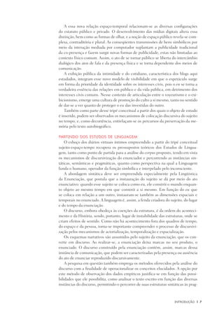 INtrodução	 |	 7
A essa nova relação espaço-temporal relacionam-se as diversas configurações
do estatuto público e privado. O desenvolvimento das mídias digitais altera essa
distinção, bem como as formas de olhar, e a noção de espaço público revela-se com-
plexa, contraditória e plural. As conseqüentes transmissões de bens simbólicos por
meio da interação mediada por computador suplantam a publicidade tradicional
da co-presença e fazem surgir novas formas de publicidade, estas não limitadas ao
contexto físico comum. Assim, o ato de se tornar público se liberta do intercâmbio
dialógico dos atos de fala e da presença física e se torna dependente dos meios de
comunicação.
A exibição pública da intimidade e do cotidiano, característica dos blogs aqui
estudados, integram esse novo modelo de visibilidade em que o espetáculo surge
em forma da prioridade da identidade sobre os interesses civis, pois o eu se torna a
verdadeira essência das relações em público e da vida pública, em detrimento dos
interesses civis comuns. Nesse contexto de articulação entre o voyeurismo e o exi-
bicionismo, emerge uma cultura de promoção do culto a si mesmo, tanto no sentido
de dar-se a ver quanto de proteger o eu das investidas do outro.
Também como parte desse tripé conceitual a partir dos quais o objeto de estudo
é inserido, podem ser observados os mecanismos de colocação discursiva do sujeito
no tempo, e, como decorrência, entrelaçam-se os percursos da preservação da me-
mória pelo texto autobiográfico.
Partindo dos Estudos de Linguagem
O esboço dos diários virtuais íntimos empreendido a partir do tripé conceitual
sujeito-espaço-tempo recupera os pressupostos teóricos dos Estudos de Lingua-
gem, tanto como ponto de partida para a análise do corpus proposto, tendo em vista
os mecanismos de discursivização do enunciador e percorrendo as instâncias sin-
táticas, semânticas e pragmáticas, quanto como perspectiva na qual a Linguagem
funda o humano, operador da função simbólica e interpelado pelo inconsciente.
A abordagem sintática deve ser empreendida especialmente pela Lingüistica
da Enunciação, que postula que a instauração do sujeito se dá por meio do ato
enunciativo: quando esse sujeito se coloca como eu, ele constrói o mundo enquan-
to objeto ao mesmo tempo em que constrói a si mesmo. Em função do eu que
se coloca em relação a um outro, instauram-se também as dimensões espaciais e
temporais no enunciado. A linguagem é, assim, a fenda criadora do sujeito, do lugar
e do tempo da enunciação.
O discurso, embora obedeça às coerções da estrutura, é da ordem do aconteci-
mento e da História, sendo, portanto, lugar de instabilidade das estruturas, onde se
criam efeitos de sentido. Como não há acontecimento fora dos quadros de tempo,
do espaço e da pessoa, torna-se importante compreender o processo de discursivi-
zação pelos mecanismos de actorialização, temporalização e espacialização.
Os esquemas narrativos são assumidos pelo sujeito da enunciação, que os con-
verte em discurso. Ao realizar-se, a enunciação deixa marcas no seu produto, o
enunciado. O discurso construído pela enunciação contém, assim, marcas dessa
instância de comunicação, que podem ser caracterizadas pela presença ou ausência
do ato de enunciar reproduzido discursivamente.
A pesquisa em questão também emprega os métodos oferecidos pela análise do
discurso com a finalidade de operacionalizar os conceitos elucidados. A opção por
este método de observação dos dados empíricos justifica-se em função das possi-
bilidades que ele possibilita, como analisar o texto escrito em função das diversas
instâncias do discurso, permitindo-o percorrer de suas estruturas sintáticas às prag-
 