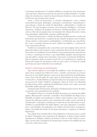 INtrodução	 |	 9
constituição interdiscursiva. É também polifônico, marcado por vozes dissonantes
cujo autor busca silenciar em nome de um efeito de sentido monofônico. A proble-
mática do interdiscurso, central no desenvolvimento histórico e teórico da Análise
do Discurso está inserida nesse contexto.
Assim, a Teoria da Enunciação (e conceitos subseqüentes, como a relação
enunciado/enunciação, debreagem, embreagem, actorialização, temporalização e
espacialização e efeitos de sentido de objetividade e subjetividade) e a Análise do
Discurso (da qual emergiam conceitos como formações ideológicas e formações
discursivas, condições de produção do discurso, interdiscursividade, cena enun-
ciativa e ethos) devem proporcionar um tratamento de enfoque discursivo a temas
como identidade, subjetividade, memória e público/privado.
A Teoria da Enunciação e a Análise do Discurso também provêm o estudo com
ferramentas que favorecem a compreensão das relações de gênero entre os diários
virtuais íntimos e outros gêneros autobiográficos, considerando suas especificida-
des, como a constante presença do outro, explícita ou implícita, e a presença de
cenas enunciativas diversas.
Também em conseqüência das características dos meios digitais, bem como do
gênero dos diários virtuais íntimos, outro componente discursivo de elevada impor-
tância deve ser considerado: há uma distância, tanto temporal quanto espacial entre
a escrita e a atualização na leitura, o que impossibilita qualquer outra perspectiva
que não explore a relação entre enunciado e enunciação. A construção do labirinto,
pelo seu arquiteto, desde seu projeto inicial, leva em consideração os caminhos da
leitura pelo viajante do ciberespaço, tendo em vista o ethos e os efeitos de sentido
que deseja que sejam traduzidos nessa atualização.
Nome e estrutura da dissertação
Aqui convém explicitar a necessidade de modificar o nome da dissertação: se,
antes esteve composto por “Diários de vitrine”: caminhos comunicativos no contexto
discursivo do meio digital, durante o processo de desenvolvimento da problemática
teórica, bem como de análise do corpus optou-se pelo abandono do termo caminhos
comunicativos, visando delimitar a perspectiva discursiva da pesquisa com a expres-
são percursos de sentido. Também a designação “diários de vitrine” foi substituída
por blogs íntimos, dada a ampliação da problemática teórica com o tripé conceitual
identidade, público-privado e memória.
A primeira parte da dissertação, destinada às fundamentações teóricas do objeto
em questão, está constituída por três capítulos.
No capítulo I efetua-se a inserção do objeto de pesquisa no contexto das mídias
digitais, diferenciando-se formatos, conteúdos e funcionalidades dos blogs,l com a
finalidade de definir conceitualmente os diários virtuais íntimos, tanto como fer-
ramenta de publicação quanto como instrumento das mídias sociais, partindo de
classificações e ordenações realizadas por estudos da área da cibercultura no país.
Também as especificidades das mídias digitais, entre elas o hipertexto, a virtualiza-
ção e a interatividade, são explanadas com o objetivo de desenvolver, conseqüente-
mente, um modelo das formas de interações perceptivas e cognitivas no labirinto
hipertextual.
No capítulo II são estabelecidas as bases lingüísticas e discursivas para o estudo
do objeto. Designados como experiência de linguagem, os diários virtuais íntimos
reproduzem as múltiplas condições do humano, como ser social, histórico e psico-
lógico, favorecendo a emergência de interpretações narrativas da realidade que tem
como alvo o discurso do outro.
 