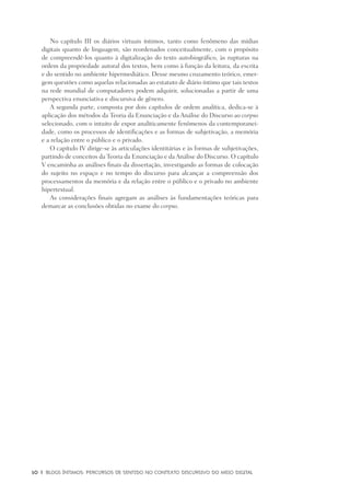 10	 |	 Blogs íntimos: Percursos de sentido no contexto discursivo do meio digital
No capítulo III os diários virtuais íntimos, tanto como fenômeno das mídias
digitais quanto de linguagem, são reordenados conceitualmente, com o propósito
de compreendê-los quanto à digitalização do texto autobiográfico, às rupturas na
ordem da propriedade autoral dos textos, bem como à função da leitura, da escrita
e do sentido no ambiente hipermediático. Desse mesmo cruzamento teórico, emer-
gem questões como aquelas relacionadas ao estatuto de diário íntimo que tais textos
na rede mundial de computadores podem adquirir, solucionadas a partir de uma
perspectiva enunciativa e discursiva de gênero.
A segunda parte, composta por dois capítulos de ordem analítica, dedica-se à
aplicação dos métodos da Teoria da Enunciação e da Análise do Discurso ao corpus
selecionado, com o intuito de expor analiticamente fenômenos da contemporanei-
dade, como os processos de identificações e as formas de subjetivação, a memória
e a relação entre o público e o privado.
O capítulo IV dirige-se às articulações identitárias e às formas de subjetivações,
partindo de conceitos da Teoria da Enunciação e da Análise do Discurso. O capítulo
V encaminha as análises finais da dissertação, investigando as formas de colocação
do sujeito no espaço e no tempo do discurso para alcançar a compreensão dos
processamentos da memória e da relação entre o público e o privado no ambiente
hipertextual.
As considerações finais agregam as análises às fundamentações teóricas para
demarcar as conclusões obtidas no exame do corpus.
 