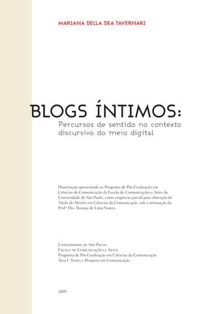 MARIANA DELLA DEA TAVERNARI
Blogs íntimos:
2009
Dissertação apresentada ao Programa de Pós-Graduação em
Ciências da Comunicação da Escola de Comunicações e Artes da
Universidade de São Paulo, como exigência parcial para obtenção do
Título de Mestre em Ciências da Comunicação, sob a orientação da
Prof a
Dra. Rosana de Lima Soares
Percursos de sentido no contexto
discursivo do meio digital
Universidade de São Paulo
Escola de Comunicações e Artes
Programa de Pós-Graduação em Ciências da Comunicação
Área I: Teoria e Pesquisa em Comunicação
 
