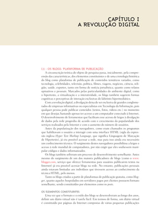 I.1 - Os blogs: plataforma de publicação
A circunscrição teórica do objeto de pesquisa passa, inicialmente, pela compre-
ensão das características, dos elementos constituintes e de uma cronologia histórica
do blog como plataforma de publicação de conteúdos temáticos variados, como
tecnologia, celebridades, televisão, política, filmes, viagens, negócios, ciência, reli-
gião, saúde, esportes, tanto em forma de notícia jornalística, quanto como relatos
opinativos e pessoais. Marcados pelas particularidades do ambiente digital, como
o hipertexto, a virtualização e a interatividade, os blogs também sugerem formas
cognitivas e perceptivas de interação exclusivas do labirinto hipermediático.
Com a revolução digital, a divulgação deixa de ser exclusiva de grandes conglome-
rados de empresas informativas ou especialistas em Tecnologia da Informação, pois
qualquer pessoa pode publicar conteúdos (textos, fotos, vídeos etc.) no momento
em que desejar, bastando apenas ter acesso a um computador conectado à Internet.
O desenvolvimento de ferramentas que facilitam esse acesso de leigos à divulgação
de dados pela rede progrediu de acordo com o crescimento da popularidade dos
serviços realizados pela Internet e com o aumento do número de usuários.
Antes da popularização dos navegadores, como eram chamados os programas
que habilitavam o usuário a interagir com uma interface HTML (sigla da expres-
são inglesa Hyper Text Markup Language, que significa Linguagem de Marcação
de Hipertexto), já era possível acessar a rede, mas para isso ainda era necessário
um conhecimento técnico. O surgimento destes navegadores possibilitou a leigos o
acesso à rede mundial de computadores, por não exigir que eles soubessem mani-
pular códigos e dados informatizados.
Os blogs também sofreram um processo de desenvolvimento semelhante. Antes
mesmo do surgimento de um dos maiores publicadores de blogs (como o www.
blogger.com, serviço que oferece ferramentas para usuários publicarem textos na
Internet) já era possível acessar blogs na rede. No entanto, publicações pessoais
ainda estavam limitadas aos indivíduos que tivessem acesso ao conhecimento da
técnica HTML, pelo menos.
Tanto os blogs criados a partir de plataformas de publicação gratuita, como blog-
ger, quanto aqueles hospedados em servidores pagos por clientes possuem formato
semelhante, sendo constituídos por elementos como os posts.
Os elementos constituintes
Uma vez que o formato e o estilo dos blogs se desenvolveram ao longo dos anos,
definir um diário virtual não é tarefa fácil. Em termos de forma, um diário virtual
é constituído por páginas da Internet compostas de várias pequenas publicações
Capítulo I
A REVOLUÇÃO DIGITAL
 