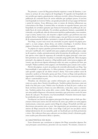 A Revolução Digital	 |	 15
No primeiro, o autor do blog provavelmente registrou o nome de domínio, e con-
tratou os serviços de uma empresa de hospedagem. O segundo está hospedado em
um servidor que registra, gratuitamente, endereços na rede e oferece ferramentas para
publicação de conteúdo fáceis de serem utilizadas por qualquer pessoa. O terceiro
está hospedado no Universo Online, um grande provedor de serviços pagos de Internet
e portal de notícias. Essas diferenças entre os nomes de domínio influenciam nas
características dos blogs. A maioria deles se encontra no segundo formato, pois está
hospedada em servidores gratuitos que fornecem ferramentas de publicação de con-
teúdo fáceis de serem utilizadas. Os servidores geralmente limitam a quantidade de
conteúdo a ser publicada, além de oferecerem interfaces padronizadas a seus usuários,
o que as torna, muitas vezes, não atraentes a alguns autores, que preferem criar seus
próprios diários, hospedados em servidores pagos, mas que fornecem maior capacida-
de de armazenamento de dados e permitem a criação de interfaces personalizadas.
Nos blogs, os posts mais novos são mostrados na parte superior da página prin-
cipal e, os mais antigos, abaixo desta, em ordem cronológica. A interface destas
páginas é bastante clara, de boa usabilidade e facilmente navegável.
As páginas de arquivo guardam permanentemente os posts antigos. Quando um
novo post é publicado, ele é copiado tanto para a página principal quanto para a pági-
na de arquivos, criadas automaticamente pelas ferramentas de publicação, e servem
não apenas como cópia de segurança do conteúdo da página principal, como tam-
bém permitem aos visitantes visualizar o conteúdo antigo publicado. Além da página
principal e das páginas de arquivos, o blog também pode conter poucas páginas adi-
cionais, que descrevam alguma informação sobre seu autor, ou galerias de fotos, por
exemplo. Podem também conter páginas com formulários para contato com o autor.
Dentro das páginas, os posts são pedaços de conteúdo adicionados aos blogs. Sua
funcionalidade é auto-explicativa: é o bloco primário, o primeiro elemento visuali-
zado quando a página de um diário virtual é aberta. Seus textos podem variar de
tamanho e podem ser formados apenas por fotos. Como os blogs estão geralmente
organizados cronologicamente, data e hora de publicação são essenciais para iden-
tificar e contextualizar os posts.
Metadatas são elementos que contêm informações que suplementam o post,
como seu autor, data e horário de publicação. Também podem funcionar como um
título e/ou link para o post. Podem estar localizadas no final do post e indicar seu
final, em letras menores e fontes ou cores diferentes, como data, autor e comentá-
rios. Também podem ficar acima dele, como o título. Blogs assinados por apenas
um autor podem dispensar a ferramenta automática que posiciona o nome do autor
abaixo de cada post. No entanto, essa funcionalidade é bastante interessante àque-
les produzidos por mais de um autor.
Geralmente nas laterais das páginas principais dos blogs estão os links que dire-
cionam o leitor para outros sites de interesse do autor, que podem ser tanto páginas
institucionais, comerciais, quanto outros blogs de colegas. Permalinks são links que
direcionam unicamente para os posts. São importantes por permitirem que outros
autores de blogs associem este link a seus blogs. Cada post em um diário virtual,
independentemente de seu tamanho, pode ser localizado por um link permanente
e único. São endereços fixos para cada post em um diário virtual e elementos pode-
rosos usados para disseminar idéias e opiniões.
As características dos blogs
Estes elementos que constituem as páginas dos blogs asssinalam algumas das
suas principais características, presentes em sua maioria. No entanto, existem ex-
 