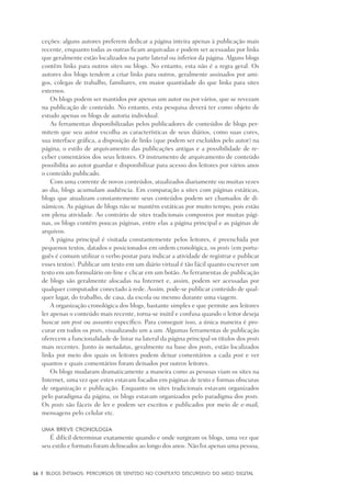 16	 |	 Blogs íntimos: Percursos de sentido no contexto discursivo do meio digital
ceções: alguns autores preferem dedicar a página inteira apenas à publicação mais
recente, enquanto todas as outras ficam arquivadas e podem ser acessadas por links
que geralmente estão localizados na parte lateral ou inferior da página. Alguns blogs
contêm links para outros sites ou blogs. No entanto, esta não é a regra geral. Os
autores dos blogs tendem a criar links para outros, geralmente assinados por ami-
gos, colegas de trabalho, familiares, em maior quantidade do que links para sites
externos.
Os blogs podem ser mantidos por apenas um autor ou por vários, que se revezam
na publicação de conteúdo. No entanto, esta pesquisa deverá ter como objeto de
estudo apenas os blogs de autoria individual.
As ferramentas disponibilizadas pelos publicadores de conteúdos de blogs per-
mitem que seu autor escolha as características de seus diários, como suas cores,
sua interface gráfica, a disposição de links (que podem ser excluídos pelo autor) na
página, o estilo de arquivamento das publicações antigas e a possibilidade de re-
ceber comentários dos seus leitores. O instrumento de arquivamento de conteúdo
possibilita ao autor guardar e disponibilizar para acesso dos leitores por vários anos
o conteúdo publicado.
Com uma corrente de novos conteúdos, atualizados diariamente ou muitas vezes
ao dia, blogs acumulam audiência. Em comparação a sites com páginas estáticas,
blogs que atualizam constantemente seus conteúdos podem ser chamados de di-
nâmicos. As páginas de blogs não se mantêm estáticas por muito tempo, pois estão
em plena atividade. Ao contrário de sites tradicionais compostos por muitas pági-
nas, os blogs contêm poucas páginas, entre elas a página principal e as páginas de
arquivos.
A página principal é visitada constantemente pelos leitores, é preenchida por
pequenos textos, datados e posicionados em ordem cronológica, os posts (em portu-
guês é comum utilizar o verbo postar para indicar a atividade de registrar e publicar
esses textos). Publicar um texto em um diário virtual é tão fácil quanto escrever um
texto em um formulário on-line e clicar em um botão. As ferramentas de publicação
de blogs são geralmente alocadas na Internet e, assim, podem ser acessadas por
qualquer computador conectado à rede. Assim, pode-se publicar conteúdo de qual-
quer lugar, do trabalho, de casa, da escola ou mesmo durante uma viagem.
A organização cronológica dos blogs, bastante simples e que permite aos leitores
ler apenas o conteúdo mais recente, torna-se inútil e confusa quando o leitor deseja
buscar um post ou assunto específico. Para conseguir isso, a única maneira é pro-
curar em todos os posts, visualizando um a um. Algumas ferramentas de publicação
oferecem a funcionalidade de listar na lateral da página principal os títulos dos posts
mais recentes. Junto às metadatas, geralmente na base dos posts, estão localizados
links por meio dos quais os leitores podem deixar comentários a cada post e ver
quantos e quais comentários foram deixados por outros leitores.
Os blogs mudaram dramaticamente a maneira como as pessoas viam os sites na
Internet, uma vez que estes estavam focados em páginas de texto e formas obscuras
de organização e publicação. Enquanto os sites tradicionais estavam organizados
pelo paradigma da página, os blogs estavam organizados pelo paradigma dos posts.
Os posts são fáceis de ler e podem ser escritos e publicados por meio de e-mail,
mensagens pelo celular etc.
Uma breve cronologia
É difícil determinar exatamente quando e onde surgiram os blogs, uma vez que
seu estilo e formato foram delineados ao longo dos anos. Não foi apenas uma pessoa,
 
