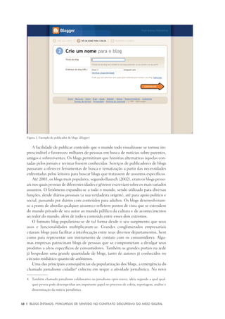 18	 |	 Blogs íntimos: Percursos de sentido no contexto discursivo do meio digital
A facilidade de publicar conteúdo que o mundo todo visualizasse se tornou im-
prescindível e favoreceu milhares de pessoas em busca de notícias sobre parentes,
amigos e sobreviventes. Os blogs permitiram que histórias alternativas àquelas con-
tadas pelos jornais e revistas fossem conhecidas. Serviços de publicadores de blogs
passaram a oferecer ferramentas de busca e tematização a partir das necessidades
enfrentadas pelos leitores para buscar blogs que tratassem de assuntos específicos.
Até 2003, os blogs mais populares, segundo Bausch (2002), eram os blogs pesso-
ais nos quais pessoas de diferentes idades e gêneros escreviam sobre os mais variados
assuntos. O fenômeno expandiu-se a todo o mundo, sendo utilizado para diversas
funções, desde diários pessoais (a sua verdadeira origem), até para apoio político e
social, passando por diários com conteúdos para adultos. Os blogs desenvolveram-
se a ponto de abordar qualquer assunto e refletem pontos de vista que se estendem
do mundo privado de seu autor ao mundo público da cultura e de acontecimentos
ao redor do mundo, além de todo o conteúdo entre esses dois extremos.
O formato blog popularizou-se de tal forma desde o seu surgimento que seus
usos e funcionalidades multiplicaram-se. Grandes conglomerados empresariais
criaram blogs para facilitar a interlocução entre seus diversos departamentos, bem
como para representar um instrumento de contato com os consumidores. Algu-
mas empresas patrocinam blogs de pessoas que se comprometam a divulgar seus
produtos a alvos específicos de consumidores. Também os grandes portais na rede
já hospedam uma grande quantidade de blogs, tanto de autores já conhecidos no
circuito midiático quanto de anônimos.
Uma das principais conseqüências da popularização dos blogs, a emergência do
chamado jornalismo cidadão4
colocou em xeque a atividade jornalística. No novo
4.	 Também chamado jornalismo colaborativo ou jornalismo open-source, idéia segundo a qual qual-
quer pessoa pode desempenhar um importante papel no processo de coleta, reportagem, análise e
disseminação da notícia jornalística.
Figura 2: Exemplo de publicador de blogs (Blogger).
 