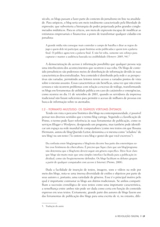 A Revolução Digital	 |	 19
século, os blogs passam a fazer parte do contexto do jornalismo on-line na atualida-
de. Para utópicos, o blog seria um meio totalmente caracterizado pela liberdade de
expressão, que subverteria a hierarquia de poder perpetuada pelos grandes conglo-
merados midiáticos. Para os céticos, um meio de expressão incapaz de modificar as
estruturas empresariais e financeiras a ponto de transformar qualquer cidadão em
jornalista:
A grande mídia não consegue mais controlar o campo de batalha e ditar as regras do
jogo e quem dele irá participar, quais histórias serão publicadas e quem tem a palavra
final. O público agora tem a palavra final. E não há volta, somente um esforço para
capturar e manter a audiência baseada na credibilidade (Hewitt: 2005, 94).5
A democratização do acesso à informação possibilita que qualquer pessoa seja
uma interlocutora dos acontecimentos que ocorrem à sua volta. Os blogs de conte-
údo jornalísticos são poderosos meios de distribuição de informação devido às suas
características descentralizadas. Seu conteúdo é distribuído pela rede e as perspec-
tivas são variadas, permitindo aos leitores terem acesso a variados pontos de vista
sobre o mesmo assunto. Essas características são benéficas, uma vez que não existe
censura e não ocorrem problemas com relação a excesso de tráfego, transformando
os blogs em ferramentas de utilidade pública em caso de catástrofes e emergências,
como ocorreu no dia 11 de setembro de 2001, quando os servidores da imprensa
tradicional não foram suficientes para permitir o acesso de milhares de pessoas em
busca de informação sobre os atentados.
I.2 - Formato multiuso: os diários virtuais íntimos
Tendo em vista o percurso histórico dos blogs na contemporaneidade, é possível
pensar nos diversos sentidos que o termo blog carrega. Seguindo a classificação de
Primo, o termo pode fazer referência às suas ferramentas de publicação, como os
serviços Blogger e Wordpress, designando um programa, mas também pode identifi-
car um espaço na rede mundial de computadores (como nos textos em que Rosana
Hermann, autora do blog Querido Leitor, denomina a si mesma como “zeladora” do
seu blog) ou um texto (“Li ontem o seu blog e gostei do que você escreveu”):
Da confusão entre blog/programa e blog/texto decorre boa parte dos estereótipos so-
bre esse fenômeno da cibercultura. É preciso que fique claro que um blog/programa
não determina que o blog/texto deverá seguir um gênero específico. Deve ficar claro
que blogs são muito mais que uma simples interface facilitada para a publicação in-
dividual, como são freqüentemente definidos. Os blogs facilitam os debates grupais
a partir de qualquer computador com acesso à Internet (Primo, 2008).
Dada a facilidade de inserção de textos, imagens, sons e vídeos na rede por
meio dos blogs, nota-se uma imensa diversidade de estilos e objetivos por parte de
seus autores e, portanto, uma variedade de gêneros. Esse é o principal motivo pelo
qual é importante contrastar os blogs aos diários tradicionais. Se ambos comparti-
lham a sucessão cronológica de seus textos como uma importante característica,
a semelhança entre ambos não pode ser dada como certa em função do conteúdo
expresso em seus textos. Certamente, grande parte dos autores de blogs fazem uso
das ferramentas de publicação dos blogs para uma escrita de si, no entanto, dife-
5.	 Tradução do autor.
 